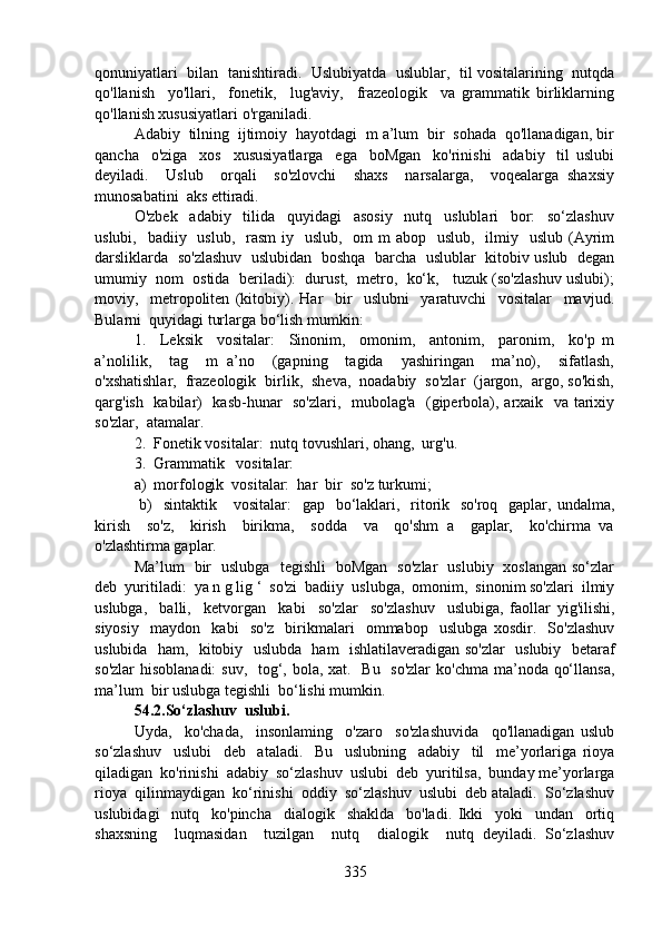 qonuniyatlari  bilan  tanishtiradi.  Uslubiyatda  uslublar,  til vositalarining  nutqda
qo'llanish     yo'llari,     fonetik,     lug'aviy,     frazeologik     va   grammatik   birliklarning
qo'llanish xususiyatlari o'rganiladi.
Adabiy  tilning  ijtimoiy  hayotdagi  m a’lum  bir  sohada  qo'llanadigan, bir
qancha     o'ziga     xos     xususiyatlarga     ega     boMgan     ko'rinishi     adabiy     til   uslubi
deyiladi.     Uslub     orqali     so'zlovchi     shaxs     narsalarga,     voqealarga   shaxsiy
munosabatini  aks ettiradi.
O'zbek     adabiy     tilida     quyidagi     asosiy     nutq     uslublari     bor:     so‘zlashuv
uslubi,   badiiy   uslub,    rasm  iy   uslub,   om  m  abop   uslub,   ilmiy   uslub  (Ayrim
darsliklarda   so'zlashuv  uslubidan   boshqa  barcha  uslublar   kitobiv uslub  degan
umumiy  nom  ostida  beriladi):  durust,  metro,  ko‘k,   tuzuk (so'zlashuv uslubi);
moviy,     metropoliten   (kitobiy).   Har     bir     uslubni     yaratuvchi     vositalar     mavjud.
Bularni  quyidagi turlarga bo‘lish mumkin:
1.     Leksik     vositalar:     Sinonim,     omonim,     antonim,     paronim,     ko'p   m
a’nolilik,     tag     m   a’no     (gapning     tagida     yashiringan     ma’no),     sifatlash,
o'xshatishlar,  frazeologik  birlik,  sheva,  noadabiy  so'zlar  (jargon,  argo, so'kish,
qarg'ish   kabilar)   kasb-hunar   so'zlari,   mubolag'a   (giperbola), arxaik   va tarixiy
so'zlar,  atamalar.
2.  Fonetik vositalar:  nutq tovushlari, ohang,  urg'u.
3.  Grammatik   vositalar:  
a)  morfologik  vositalar:  har  bir  so'z turkumi; 
  b)    sintaktik      vositalar:    gap   bo‘laklari,   ritorik   so'roq   gaplar, undalma,
kirish     so'z,     kirish     birikma,     sodda     va     qo'shm   a     gaplar,     ko'chirma   va
o'zlashtirma gaplar.
Ma’lum   bir   uslubga   tegishli   boMgan   so'zlar   uslubiy   xoslangan so‘zlar
deb  yuritiladi:  ya n g lig ‘  so'zi  badiiy  uslubga,  omonim,  sinonim so'zlari  ilmiy
uslubga,     balli,     ketvorgan     kabi     so'zlar     so'zlashuv     uslubiga,   faollar   yig'ilishi,
siyosiy     maydon     kabi     so'z     birikmalari     ommabop     uslubga   xosdir.     So'zlashuv
uslubida   ham,   kitobiy   uslubda   ham   ishlatilaveradigan so'zlar   uslubiy   betaraf
so'zlar  hisoblanadi:  suv,   tog‘, bola, xat.   Bu   so'zlar  ko'chma ma’noda qo‘llansa,
ma’lum  bir uslubga tegishli  bo‘lishi mumkin.
54.2.So‘zlashuv  uslubi.
Uyda,     ko'chada,     insonlaming     o'zaro     so'zlashuvida     qo'llanadigan   uslub
so‘zlashuv     uslubi     deb     ataladi.     Bu     uslubning     adabiy     til     me’yorlariga   rioya
qiladigan  ko'rinishi  adabiy  so‘zlashuv  uslubi  deb  yuritilsa,  bunday me’yorlarga
rioya  qilinmaydigan  ko‘rinishi  oddiy  so‘zlashuv  uslubi  deb ataladi.  So‘zlashuv
uslubidagi     nutq     ko'pincha     dialogik     shaklda     bo'ladi.   Ikki     yoki     undan     ortiq
shaxsning     luqmasidan     tuzilgan     nutq     dialogik     nutq   deyiladi.   So‘zlashuv
335 