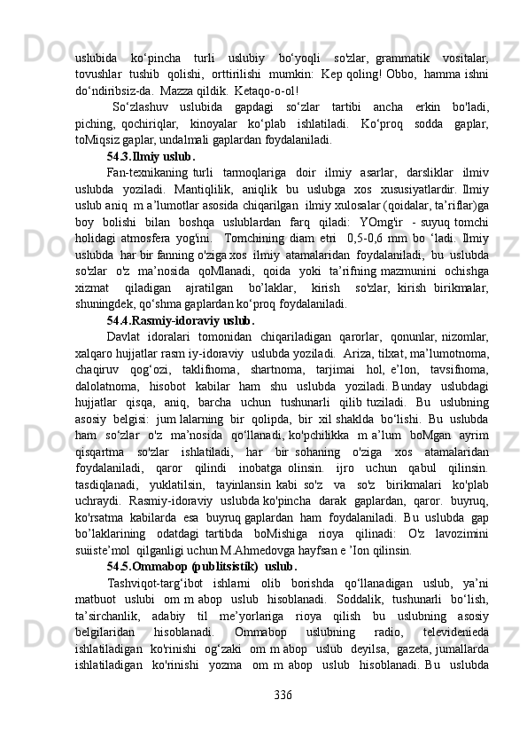 uslubida     ko‘pincha     turli     uslubiy     bo‘yoqli     so'zlar,   grammatik     vositalar,
tovushlar   tushib   qolishi,   orttirilishi   mumkin:   Kep qoling! Obbo,   hamma ishni
do‘ndiribsiz-da.  Mazza qildik.  Ketaqo-o-ol! 
  So‘zlashuv     uslubida     gapdagi     so‘zlar     tartibi     ancha     erkin     bo'ladi,
piching,   qochiriqlar,     kinoyalar     ko‘plab     ishlatiladi.     Ko‘proq     sodda     gaplar,
toMiqsiz gaplar, undalmali gaplardan foydalaniladi.
54.3.Ilmiy uslub.
Fan-texnikaning   turli     tarmoqlariga     doir     ilmiy     asarlar,     darsliklar     ilmiv
uslubda     yoziladi.     Mantiqlilik,     aniqlik    bu    uslubga     xos     xususiyatlardir.  Ilmiy
uslub aniq  m a’lumotlar asosida chiqarilgan  ilmiy xulosalar (qoidalar, ta’riflar)ga
boy    bolishi     bilan     boshqa     uslublardan    farq     qiladi:     YOmg'ir     -   suyuq   tomchi
holidagi   atmosfera   yog'ini.     Tomchining   diam   etri     0,5-0,6   mm   bo   ‘ladi.   Ilmiy
uslubda  har bir fanning o'ziga xos  ilmiy  atamalaridan  foydalaniladi,  bu  uslubda
so'zlar   o'z   ma’nosida   qoMlanadi,   qoida   yoki   ta’rifning mazmunini   ochishga
xizmat     qiladigan     ajratilgan     bo’laklar,     kirish     so'zlar,   kirish   birikmalar,
shuningdek, qo‘shma gaplardan ko‘proq foydalaniladi.
54.4.Rasmiy-idoraviy uslub.
Davlat    idoralari    tomonidan   chiqariladigan   qarorlar,   qonunlar, nizomlar,
xalqaro hujjatlar rasm iy-idoraviy  uslubda yoziladi.  Ariza, tilxat, ma’lumotnoma,
chaqiruv     qog‘ozi,     taklifnoma,     shartnoma,     tarjimai     hol,   e’lon,     tavsifnoma,
dalolatnoma,     hisobot     kabilar     ham     shu     uslubda     yoziladi.   Bunday     uslubdagi
hujjatlar     qisqa,     aniq,     barcha     uchun     tushunarli     qilib   tuziladi.     Bu     uslubning
asosiy  belgisi:  jum lalarning  bir  qolipda,  bir  xil shaklda  bo‘lishi.  Bu  uslubda
ham     so‘zlar     o'z   ma’nosida   qo‘llanadi,  ko'pchilikka    m  a’lum     boMgan     ayrim
qisqartma     so'zlar     ishlatiladi,     har     bir   sohaning     o'ziga     xos     atamalaridan
foydalaniladi,     qaror     qilindi     inobatga   olinsin.     ijro     uchun     qabul     qilinsin.
tasdiqlanadi,     yuklatilsin,     tayinlansin   kabi   so'z     va     so'z     birikmalari     ko'plab
uchraydi.   Rasmiy-idoraviy   uslubda ko'pincha   darak   gaplardan,   qaror.   buyruq,
ko'rsatma  kabilarda  esa  buyruq gaplardan  ham  foydalaniladi.  Bu  uslubda  gap
bo’laklarining     odatdagi   tartibda     boMishiga     rioya     qilinadi:     O'z     lavozimini
suiiste’mol  qilganligi uchun M.Ahmedovga hayfsan e ’Ion qilinsin.
54.5.Ommabop (publitsistik)  uslub.
Tashviqot-targ‘ibot     ishlarni     olib     borishda     qo‘llanadigan     uslub,     ya’ni
matbuot     uslubi     om   m   abop     uslub     hisoblanadi.     Soddalik,    tushunarli     bo‘lish,
ta’sirchanlik,     adabiy     til     me’yorlariga     rioya     qilish     bu     uslubning     asosiy
belgilaridan     hisoblanadi.     Ommabop     uslubning     radio,     televidenieda
ishlatiladigan   ko'rinishi   og‘zaki   om m abop   uslub   deyilsa,   gazeta, jumallarda
ishlatiladigan     ko'rinishi     yozma     om   m   abop     uslub     hisoblanadi.   Bu     uslubda
336 