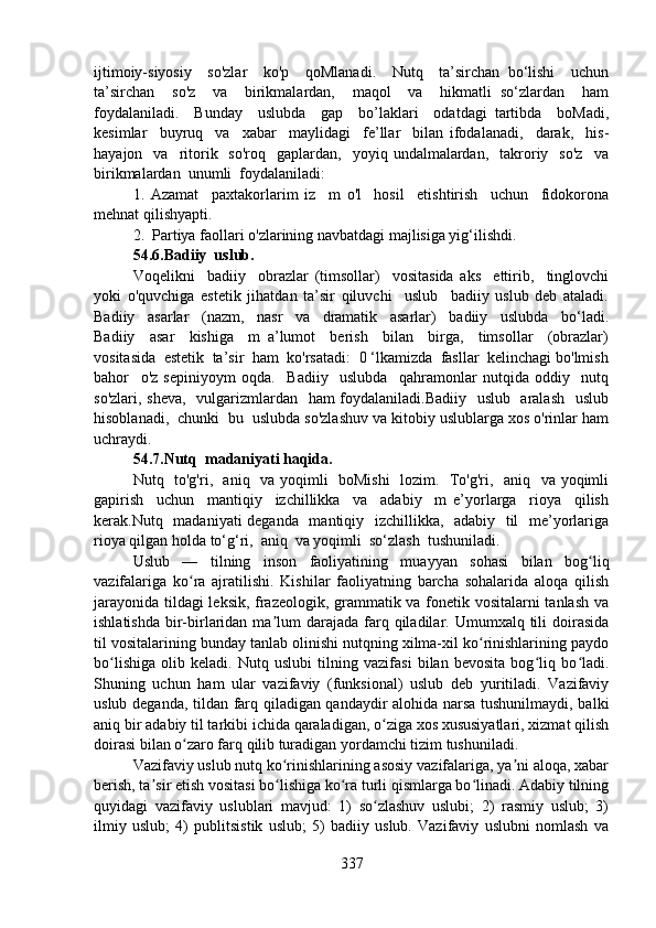 ijtimoiy-siyosiy     so'zlar     ko'p     qoMlanadi.     Nutq     ta’sirchan   bo‘lishi     uchun
ta’sirchan     so'z     va     birikmalardan,     maqol     va     hikmatli   so‘zlardan     ham
foydalaniladi.     Bunday     uslubda     gap     bo’laklari     odatdagi   tartibda     boMadi,
kesimlar     buyruq     va     xabar     maylidagi     fe’llar     bilan   ifodalanadi,     darak,     his-
hayajon    va    ritorik    so'roq    gaplardan,    yoyiq  undalmalardan,    takroriy    so'z    va
birikmalardan  unumli  foydalaniladi: 
1.   Azamat     paxtakorlarim   iz     m   o'l     hosil     etishtirish     uchun     fidokorona
mehnat qilishyapti.  
2.  Partiya faollari o'zlarining navbatdagi majlisiga yig‘ilishdi.
54.6.Badiiy  uslub.
Voqelikni     badiiy     obrazlar   (timsollar)     vositasida   aks     ettirib,     tinglovchi
yoki   o'quvchiga   estetik   jihatdan   ta’sir   qiluvchi     uslub     badiiy   uslub   deb   ataladi.
Badiiy     asarlar     (nazm,     nasr     va     dramatik     asarlar)     badiiy     uslubda     bo‘ladi.
Badiiy     asar     kishiga     m   a’lumot     berish     bilan     birga,     timsollar     (obrazlar)
vositasida  estetik  ta’sir  ham  ko'rsatadi:  0 ‘lkamizda  fasllar  kelinchagi bo'lmish
bahor     o'z   sepiniyoym   oqda.     Badiiy     uslubda     qahramonlar   nutqida   oddiy     nutq
so'zlari, sheva,    vulgarizmlardan   ham foydalaniladi.Badiiy   uslub   aralash   uslub
hisoblanadi,  chunki  bu  uslubda so'zlashuv va kitobiy uslublarga xos o'rinlar ham
uchraydi.
54.7.Nutq  madaniyati haqida.
Nutq   to'g'ri,   aniq   va yoqimli   boMishi    lozim.   To'g'ri,   aniq   va yoqimli
gapirish     uchun     mantiqiy     izchillikka     va     adabiy     m   e’yorlarga     rioya     qilish
kerak.Nutq   madaniyati deganda   mantiqiy   izchillikka,   adabiy   til    me’yorlariga
rioya qilgan holda to‘g‘ri,  aniq  va yoqimli  so‘zlash  tushuniladi.
Uslub   —   tilning   inson   faoliyatining   muayyan   sohasi   bilan   bog liqʻ
vazifalariga   ko ra   ajratilishi.   Kishilar   faoliyatning   barcha   sohalarida   aloqa   qilish	
ʻ
jarayonida tildagi leksik, frazeologik, grammatik va fonetik vositalarni tanlash va
ishlatishda  bir-birlaridan  ma lum  darajada  farq  qiladilar.  Umumxalq tili  doirasida	
ʼ
til vositalarining bunday tanlab olinishi nutqning xilma-xil ko rinishlarining paydo	
ʻ
bo lishiga   olib   keladi.   Nutq   uslubi   tilning   vazifasi   bilan   bevosita   bog liq   bo ladi.	
ʻ ʻ ʻ
Shuning   uchun   ham   ular   vazifaviy   (funksional)   uslub   deb   yuritiladi.   Vazifaviy
uslub deganda, tildan farq qiladigan qandaydir alohida narsa tushunilmaydi, balki
aniq bir adabiy til tarkibi ichida qaraladigan, o ziga xos xususiyatlari, xizmat qilish	
ʻ
doirasi bilan o zaro farq qilib turadigan yordamchi tizim tushuniladi.	
ʻ
Vazifaviy uslub nutq ko rinishlarining asosiy vazifalariga, ya ni aloqa, xabar	
ʻ ʼ
berish, ta sir etish vositasi bo lishiga ko ra turli qismlarga bo linadi. Adabiy tilning	
ʼ ʻ ʻ ʻ
quyidagi   vazifaviy   uslublari   mavjud:   1)   so zlashuv   uslubi;   2)   rasmiy   uslub;   3)	
ʻ
ilmiy   uslub;   4)   publitsistik   uslub;   5)   badiiy   uslub.   Vazifaviy   uslubni   nomlash   va
337 