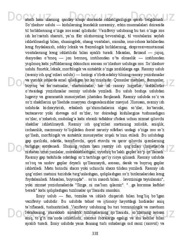atash   ham   ularning   qanday   aloqa   doirasida   ishlatilganligiga   qarab   belgilanadi.
So zlashuv uslubi — kishilarning kundalik norasmiy, erkin muomalalari doirasidaʻ
til birliklarining o ziga xos amal qilishidir. Vazifaviy uslubning bu turi o ziga xos	
ʻ ʻ
ish   ko rsatish   sharoiti,   ya ni   fikr   olishuvning   bevositaligi,   til   vositalarini   saylab	
ʻ ʼ
ishlatilmasligi bilan, shuningdek, ohang vositalari, mimika, imo-ishora kabilardan
keng   foydalanish,   oddiy   leksik   va   frazeologik   birliklarning,   ekspressivemotsional
vositalarning   keng   ishlatilishi   bilan   ajralib   turadi.   Masalan,   farzand   —   jujuq,
dunyodan   o tmoq   —   jon   bermoq,   imtihondan   o ta   olmaslik   —   imtihondan	
ʻ ʻ
yiqilmoq kabi juftliklarning ikkinchisi asosan so zlashuv uslubiga xos. So zlashuv	
ʻ ʻ
uslubi fonetik, leksik, morfologik va sintaktik o ziga xosliklarga ega. Rasmiy uslub
ʻ
(rasmiy ish qog ozlari uslubi) — hozirgi o zbek adabiy tilining rasmiy yozishmalar	
ʻ ʻ
va yuridik ishlarda amal qiladigan bir ko rinishidir. Qonunlar matnlari, farmonlar,	
ʻ
buyruq   va   ko rsatmalar,   shartnomalar,   har   xil   rasmiy   hujjatlar,   tashkilotlar	
ʻ
o rtasidagi   yozishmalar   rasmiy   uslubda   yoziladi.   Bu   uslub   boshqa   uslubdan	
ʻ
lugaviy   va   grammatik   xususiyatlari   jihatidan   farqlanadi.   Rasmiy   uslubda   so z   va	
ʻ
so z shakllarini qo llashda muayyan chegaralanishlar mavjud. Xususan, rasmiy ish	
ʻ ʻ
uslubida   kichraytirish,   erkalash   qo shimchalarini   olgan   so zlar,   ko tarinki,	
ʻ ʻ ʻ
tantanavor   yoki   shevaga   oid   so zlar,   tor   doiradagi   kishilargina   tushunadigan	
ʻ
so zlar, o xshatish, mubolag a kabi obrazli tafakkur ifodasi uchun xizmat qiluvchi	
ʻ ʻ ʻ
shakllar   ishlatilmaydi.   Rasmiy   ish   qog ozlari   matnining   xolislik,   aniqlik,	
ʻ
ixchamlik,   mazmuniy   to liqlikdan   iborat   zaruriy   sifatlari   undagi   o ziga   xos   so z	
ʻ ʻ ʻ
qo llash,   morfologik   va   sintaktik   xususiyatlar   orqali   ta min   etiladi.   Bu   uslubdagi	
ʻ ʼ
gap   qurilishi,   odatda,   tasniflovchi,   qayd   etuvchi   va   qaror   qiluvchi   qismlarning
birligiga   asoslanadi.   Shuning   uchun   ham   rasmiy   ish   qog ozlari   (hujjatlar)da	
ʻ
nisbatan uzun jumlalar, murakkablashgan, uyushiq bo lakli gaplar ko p qo llanadi.	
ʻ ʻ ʻ
Rasmiy gap tarkibida odatdagi so z tartibiga qat iy rioya qilinadi. Rasmiy uslubda	
ʻ ʼ
so roq   va   undov   gaplar   deyarli   qo llanmaydi,   asosan,   darak   va   buyruq   gaplar	
ʻ ʻ
ishlatiladi.   Matn   birinchi   shaxs   yoki   uchinchi   shaxs   tilidan   yoziladi.   Rasmiy   ish
qog ozlari matnini tuzishda turg unlashgan, qoliplashgan so z birikmalaridan keng
ʻ ʻ ʻ
foydalaniladi.  Masalan,  buyruqda"... so m  maosh bilan... lavozimiga  tayinlansin",	
ʻ
yoki   xizmat   yozishmalarida   "Sizga...ni   ma lum   qilamiz".   "...ga   korxona   kafolat	
ʼ
beradi" kabi qoliplashgan tuzilmalar qo llanishi mumkin.	
ʻ
Ilmiy   uslub   —   fan,   texnika   va   ishlab   chiqarish   bilan   bog liq   bo lgan	
ʻ ʻ
vazifaviy   uslubdir.   Bu   uslubda   tabiat   va   ijtimoiy   hayotdagi   hodisalar   aniq
ta riflanadi,   tushuntiriladi.   Vazifaviy   uslubning   bu   turi   terminologik   va   mavhum	
ʼ
leksikaning,   murakkab   sintaktik   tuzilmalarning   qo llanishi,   so zlarning   asosan	
ʻ ʻ
aniq,   to g ri   ma noda   ishlatilishi,   maxsus   iboralarga   egaligi   va   shu   kabilar   bilan	
ʻ ʻ ʼ
ajralib   turadi.   Ilmiy   uslubda   yana   fanning   turli   sohalariga   oid   ramz   (simvol)   va
338 