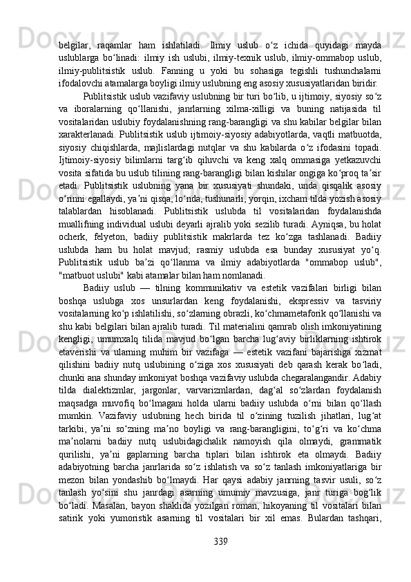 belgilar,   raqamlar   ham   ishlatiladi.   Ilmiy   uslub   o z   ichida   quyidagi   maydaʻ
uslublarga   bo linadi:   ilmiy   ish   uslubi,   ilmiy-texnik   uslub,   ilmiy-ommabop   uslub,	
ʻ
ilmiy-publitsistik   uslub.   Fanning   u   yoki   bu   sohasiga   tegishli   tushunchalarni
ifodalovchi atamalarga boyligi ilmiy uslubning eng asosiy xususiyatlaridan biridir.
Publitsistik uslub vazifaviy uslubning bir turi bo lib, u ijtimoiy, siyosiy so z	
ʻ ʻ
va   iboralarning   qo llanishi,   janrlarning   xilma-xilligi   va   buning   natijasida   til	
ʻ
vositalaridan uslubiy foydalanishning rang-barangligi va shu kabilar belgilar bilan
xarakterlanadi. Publitsistik uslub ijtimoiy-siyosiy adabiyotlarda, vaqtli matbuotda,
siyosiy   chiqishlarda,   majlislardagi   nutqlar   va   shu   kabilarda   o z   ifodasini   topadi.	
ʻ
Ijtimoiy-siyosiy   bilimlarni   targ ib   qiluvchi   va   keng   xalq   ommasiga   yetkazuvchi	
ʻ
vosita sifatida bu uslub tilining rang-barangligi bilan kishilar ongiga ko proq ta sir	
ʻ ʼ
etadi.   Publitsistik   uslubning   yana   bir   xususiyati   shundaki,   unda   qisqalik   asosiy
o rinni egallaydi, ya ni qisqa, lo nda, tushunarli, yorqin, ixcham tilda yozish asosiy	
ʻ ʼ ʻ
talablardan   hisoblanadi.   Publitsistik   uslubda   til   vositalaridan   foydalanishda
muallifning individual uslubi deyarli ajralib yoki sezilib turadi. Ayniqsa, bu holat
ocherk,   felyeton,   badiiy   publitsistik   makrlarda   tez   ko zga   tashlanadi.   Badiiy	
ʻ
uslubda   ham   bu   holat   mavjud;   rasmiy   uslubda   esa   bunday   xususiyat   yo q.	
ʻ
Publitsistik   uslub   ba zi   qo llanma   va   ilmiy   adabiyotlarda   "ommabop   uslub",	
ʼ ʻ
"matbuot uslubi" kabi atamalar bilan ham nomlanadi.
Badiiy   uslub   —   tilning   kommunikativ   va   estetik   vazifalari   birligi   bilan
boshqa   uslubga   xos   unsurlardan   keng   foydalanishi,   ekspressiv   va   tasviriy
vositalarning ko p ishlatilishi, so zlarning obrazli, ko chmametaforik qo llanishi va	
ʻ ʻ ʻ ʻ
shu kabi belgilari bilan ajralib turadi. Til materialini qamrab olish imkoniyatining
kengligi,   umumxalq   tilida   mavjud   bo lgan   barcha   lug aviy   birliklarning   ishtirok	
ʻ ʻ
etaverishi   va   ularning   muhim   bir   vazifaga   —   estetik   vazifani   bajarishga   xizmat
qilishini   badiiy   nutq   uslubining   o ziga   xos   xususiyati   deb   qarash   kerak   bo ladi,	
ʻ ʻ
chunki ana shunday imkoniyat boshqa vazifaviy uslubda chegaralangandir. Adabiy
tilda   dialektizmlar,   jargonlar,   varvarizmlardan,   dag al   so zlardan   foydalanish	
ʻ ʻ
maqsadga   muvofiq   bo lmagani   holda   ularni   badiiy   uslubda   o rni   bilan   qo llash	
ʻ ʻ ʻ
mumkin.   Vazifaviy   uslubning   hech   birida   til   o zining   tuzilish   jihatlari,   lug at	
ʻ ʻ
tarkibi,   ya ni   so zning   ma no   boyligi   va   rang-barangligini,   to g ri   va   ko chma	
ʼ ʻ ʼ ʻ ʻ ʻ
ma nolarni   badiiy   nutq   uslubidagichalik   namoyish   qila   olmaydi,   grammatik	
ʼ
qurilishi,   ya ni   gaplarning   barcha   tiplari   bilan   ishtirok   eta   olmaydi.   Badiiy	
ʼ
adabiyotning   barcha   janrlarida   so z   ishlatish   va   so z   tanlash   imkoniyatlariga   bir	
ʻ ʻ
mezon   bilan   yondashib   bo lmaydi.   Har   qaysi   adabiy   janrning   tasvir   usuli,   so z	
ʻ ʻ
tanlash   yo sini   shu   janrdagi   asarning   umumiy   mavzusiga,   janr   turiga   bog lik	
ʻ ʻ
bo ladi.   Masalan,   bayon   shaklida   yozilgan   roman,   hikoyaning   til   vositalari   bilan	
ʻ
satirik   yoki   yumoristik   asarning   til   vositalari   bir   xil   emas.   Bulardan   tashqari,
339 