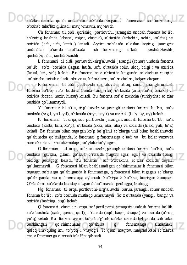 so‘zlar   oxirida   qo‘sh   undoshlar   tarkibida   kelgan   Ĵ     fonemasi     ch   fonemasiga
o‘xshab talaffuz qilinadi: mavj>mavch, avj>avch.
Ch   fonemasi   til   oldi,  qorishiq    portlovchi,   jarangsiz   undosh   fonema   bo‘lib,
so‘zning   boshida   (chaqa,   chigit,   chuqur),   o‘rtasida   (achchiq,   ochiq,   ko‘cha)   va
oxirida   (och,   uch,   kech   )   keladi.   Ayrim   so‘zlarda   o‘zidan   keyingi   jarangsiz
undoshlar   ta’sirida   talaffuzda     sh   fonemasiga   o‘tadi:     kechdi>keshti,
qochdi>qoshti, sochdi>soshti.
L fonemasi  til oldi, portlovchi-sirg‘aluvchi, jarangli (sonor) undosh fonema
bo‘lib,     so‘z     boshida   (lagan,   latifa,   lof),   o‘rtasida   (olis,   uloq,   belgi   )   va   oxirida
(kasal,   kel,   yol)   keladi.   Bu   fonema   so‘z   o‘rtasida   kelganda   so‘zlashuv   nutqida
ko‘pincha tushib qoladi: olsa>osa, kelsa>kesa, bo‘lsa>bo‘sa, kelgan>kegan.
R   fonemasi     til   oldi,   portlovchi-sirg‘aluvchi,   titroq,   sonor,   jarangli   undosh
fonema bo‘lib,   so‘z   boshida (randa, rang, ruh), o‘rtasida (arra, mo‘ri, baraka) va
oxirida (bozor, hozir, huzur) keladi. Bu fonema sof  o‘zbekcha (turkiycha)  so‘zlar
boshida qo‘llanmaydi.
Y     fonemasi   til   o‘rta,   sirg‘aluvchi   va   jarangli   undosh   fonema   bo‘lib,     so‘z
boshida (yigit, yo‘l, yil), o‘rtasida (sayr, qayir) va oxirida (to‘y, uy, oy) keladi.   
K  fonemasi   til orqa, sof  portlovchi, jarangsiz undosh fonema bo‘lib,  so‘z
boshida   (katta,   kim,   ko‘p),   o‘rtasida   (ikki,   aka,   uka)   va   oxirida   (tilak,   yuk,   to‘k)
keladi. Bu fonema bilan tugagan ko‘p bo‘g‘inli so‘zlarga unli bilan boshlanuvchi
qo‘shimcha   qo‘shilganda,   k   fonemasi   g   fonemasiga   o‘tadi   va     bu   holat   yozuvda
ham aks etadi:  malak>malagi, ko‘ylak>ko‘ylagim. 
G   fonemasi       til   orqa,   sof   portlovchi,   jarangli   undosh   fonema   bo‘lib,     so‘z
boshida   (gulxan,   gilam,   go‘zal),   o‘rtasida   (tugun,   agar,   egri)   va   oxirida   (barg,
biolog,   pedagog)   keladi.   Bu   fonema     sof   o‘zbekcha   so‘zlar   oxirida   deyarli
qo‘llanmaydi.       G   fonemasi   bilan   boshlanadigan   qo‘shimchalar   k   fonemasi   bilan
tugagan so‘zlarga qo‘shilganda k fonemasiga, q fonemasi  bilan tugagan so‘zlarga
qo‘shilganda   esa   q   fonemasiga   aylanadi:   ko‘k+ga   >   ko‘kka,   boq+gan   >boqqan.
O‘zlashma so‘zlarda bunday o‘zgarish bo‘lmaydi: geologga, biologga. 
Ng  fonemasi  til orqa, portlovchi-sirg‘aluvchi, burun, jarangli, sonor undosh
fonema bo‘lib,  so‘z boshida mutlaqo uchramaydi. So‘z o‘rtasida (yangi,  bangi) va
oxirida (bodring, ong) keladi.
Q fonemasi  chuqur til orqa, sof portlovchi, jarangsiz undosh fonema bo‘lib,
so‘z boshida (qadr, qovoq, qo‘l), o‘rtasida (oqil, baqir, chuqur) va oxirida (o‘roq,
yo‘q) keladi. Bu   fonema ayrim ko‘p bo‘g‘inli so‘zlar oxirida kelganida unli bilan
boshlangan   qo‘shimchalar   qo‘shilsa,   g‘   fonemasiga   almashadi:
quloq+im>qulog‘im,   to‘yoq+i >tuyog‘i. To‘qson, maqtov, maqsad kabi so‘zlarda
esa x fonemasiga o‘xshab talaffuz qilinadi.
34 