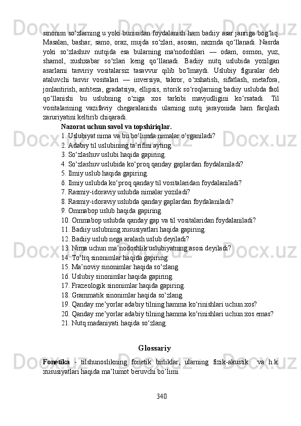 sinonim so zlarning u yoki bunisidan foydalanish ham badiiy asar janriga bog liq.ʻ ʻ
Masalan,   bashar,   samo,   oraz,   mujda   so zlari,   asosan,   nazmda   qo llanadi.   Nasrda	
ʻ ʻ
yoki   so zlashuv   nutqida   esa   bularning   ma'nodoshlari   —   odam,   osmon,   yuz,	
ʻ
shamol,   xushxabar   so zlari   keng   qo llanadi.   Badiiy   nutq   uslubida   yozilgan	
ʻ ʻ
asarlarni   tasviriy   vositalarsiz   tasavvur   qilib   bo lmaydi.   Uslubiy   figuralar   deb	
ʻ
ataluvchi   tasvir   vositalari   —   inversiya,   takror,   o xshatish,   sifatlash,   metafora,	
ʻ
jonlantirish, antiteza, gradatsiya, ellipsis,  ritorik so roqlarning badiiy uslubda  faol
ʻ
qo llanishi   bu   uslubning   o ziga   xos   tarkibi   mavjudligini   ko rsatadi.   Til	
ʻ ʻ ʻ
vositalarining   vazifaviy   chegaralanishi   ularning   nutq   jarayonida   ham   farqlash
zaruriyatini keltirib chiqaradi.
Nazorat uchun savol va topshiriqlar.
1. Uslubiyat nima va bu bo‘limda nimalar o‘rganiladi?
2. Adabiy til uslubining ta’rifini ayting.
3. So‘zlashuv uslubi haqida gapiring.
4. So‘zlashuv uslubida ko‘proq qanday gaplardan foydalaniladi?
5. Ilmiy uslub haqida gapiring.
6. Ilmiy uslubda ko‘proq qanday til vositalaridan foydalaniladi?
7. Rasmiy-idoraviy uslubda nimalar yoziladi?
8. Rasmiy-idoraviy uslubda qanday gaplardan foydalaniladi?
9. Ommabop uslub haqida gapiring.
10. Ommabop uslubda qanday gap va til vositalaridan foydalaniladi?
11. Badiiy uslubning xususiyatlari haqida gapiring.
12. Badiiy uslub nega aralash uslub deyiladi?
13. Nima uchun ma’nodoshlik uslubiyatning asosi deyiladi?
14. To‘liq sinonimlar haqida gapiring.
15. Ma’noviy sinonimlar haqida so‘zlang.
16. Uslubiy sinonimlar haqida gapiring.
17. Frazeologik sinonimlar haqida gapiring.
18. Grammatik sinonimlar haqida so‘zlang.
19. Qanday me’yorlar adabiy tilning hamma ko‘rinishlari uchun xos?
20. Qanday me’yorlar adabiy tilning hamma ko‘rinishlari uchun xos emas?
21. Nutq madaniyati haqida so‘zlang.
                                               Glossariy
Fonetika   -   tilshunoslikning   fonetik   birliklar,   ularning   fizik-akustik     va   h.k.
xususiyatlari haqida ma’lumot beruvchi bo’limi.
340 