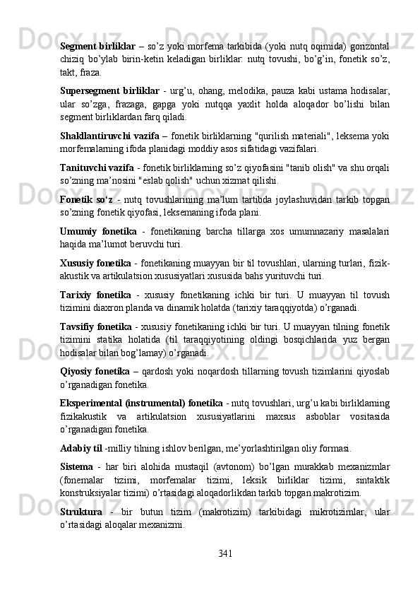Segment birliklar   – so’z yoki  morfema tarkibida (yoki  nutq oqimida) gorizontal
chiziq   bo’ylab   birin-ketin   keladigan   birliklar:   nutq   tovushi,   bo’g’in,   fonetik   so’z,
takt, fraza. 
Supersegment   birliklar   -   urg’u,   ohang,   melodika,   pauza   kabi   ustama   hodisalar,
ular   so’zga,   frazaga,   gapga   yoki   nutqqa   yaxlit   holda   aloqador   bo’lishi   bilan
segment birliklardan farq qiladi. 
Shakllantiruvchi vazifa   – fonetik birliklarning "qurilish materiali", leksema yoki
morfemalarning ifoda planidagi moddiy asos sifatidagi vazifalari. 
Tanituvchi vazifa  - fonetik birliklarning so’z qiyofasini "tanib olish" va shu orqali
so’zning ma’nosini "eslab qolish" uchun xizmat qilishi. 
Fonetik   so‘z   -   nutq   tovushlarining   ma’lum   tartibda   joylashuvidan   tarkib   topgan
so’zning fonetik qiyofasi, leksemaning ifoda plani. 
Umumiy   fonetika   -   fonetikaning   barcha   tillarga   xos   umumnazariy   masalalari
haqida ma’lumot beruvchi turi. 
Xususiy fonetika   - fonetikaning muayyan bir til tovushlari, ularning turlari, fizik-
akustik va artikulatsion xususiyatlari xususida bahs yurituvchi turi. 
Tarixiy   fonetika   -   xususiy   fonetikaning   ichki   bir   turi.   U   muayyan   til   tovush
tizimini diaxron planda va dinamik holatda (tarixiy taraqqiyotda) o’rganadi. 
Tavsifiy fonetika   - xususiy fonetikaning ichki bir turi. U muayyan tilning fonetik
tizimini   statika   holatida   (til   taraqqiyotining   oldingi   bosqichlarida   yuz   bergan
hodisalar bilan bog’lamay) o’rganadi. 
Qiyosiy  fonetika   –  qardosh  yoki   noqardosh  tillarning  tovush  tizimlarini  qiyoslab
o’rganadigan fonetika. 
Eksperimental (instrumental) fonetika  - nutq tovushlari, urg’u kabi birliklarning
fizikakustik   va   artikulatsion   xususiyatlarini   maxsus   asboblar   vositasida
o’rganadigan fonetika.            
Adabiy til  -milliy tilning ishlov berilgan, me’yorlashtirilgan oliy formasi. 
Sistema   -   har   biri   alohida   mustaqil   (avtonom)   bo’lgan   murakkab   mexanizmlar
(fonemalar   tizimi,   morfemalar   tizimi,   leksik   birliklar   tizimi,   sintaktik
konstruksiyalar tizimi) o’rtasidagi aloqadorlikdan tarkib topgan makrotizim. 
Struktura   -   bir   butun   tizim   (makrotizim)   tarkibidagi   mikrotizimlar,   ular
o’rtasidagi aloqalar mexanizmi. 
341 