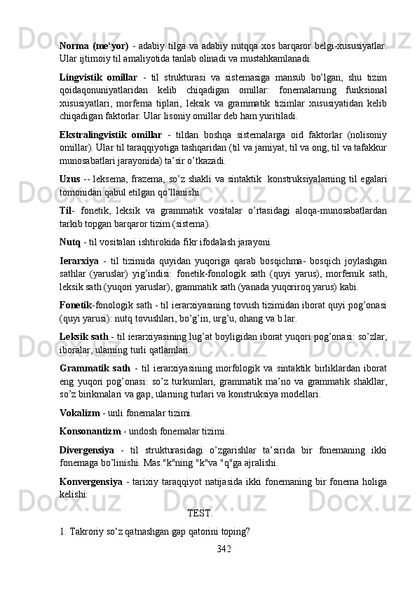 Norma (me‘yor)   - adabiy tilga va adabiy nutqqa xos barqaror belgi-xususiyatlar.
Ular ijtimoiy til amaliyotida tanlab olinadi va mustahkamlanadi. 
Lingvistik   omillar   -   til   strukturasi   va   sistemasiga   mansub   bo’lgan,   shu   tizim
qoidaqonuniyatlaridan   kelib   chiqadigan   omillar:   fonemalarning   funksional
xususiyatlari,   morfema   tiplari,   leksik   va   grammatik   tizimlar   xususiyatidan   kelib
chiqadigan faktorlar. Ular lisoniy omillar deb ham yuritiladi. 
Ekstralingvistik   omillar   -   tildan   boshqa   sistemalarga   oid   faktorlar   (nolisoniy
omillar). Ular til taraqqiyotiga tashqaridan (til va jamiyat, til va ong, til va tafakkur
munosabatlari jarayonida) ta’sir o’tkazadi. 
Uzus   -- leksema, frazema, so’z shakli va sintaktik   konstruksiyalarning til egalari
tomonidan qabul etilgan qo’llanishi. 
Til -   fonetik,   leksik   va   grammatik   vositalar   o’rtasidagi   aloqa-munosabatlardan
tarkib topgan barqaror tizim (sistema). 
Nutq  - til vositalari ishtirokida fikr ifodalash jarayoni. 
Ierarxiya   -   til   tizimida   quyidan   yuqoriga   qarab   bosqichma-   bosqich   joylashgan
sathlar   (yaruslar)   yig’indisi:   fonetik-fonologik   sath   (quyi   yarus),   morfemik   sath,
leksik sath (yuqori yaruslar), grammatik sath (yanada yuqoriroq yarus) kabi. 
Fonetik -fonologik sath - til ierarxiyasining tovush tizimidan iborat quyi pog’onasi
(quyi yarusi): nutq tovushlari, bo’g’in, urg’u, ohang va b.lar. 
Leksik sath  - til ierarxiyasining lug’at boyligidan iborat yuqori pog’onasi: so’zlar,
iboralar, ularning turli qatlamlari. 
Grammatik   sath   -   til   ierarxiyasining   morfologik   va   sintaktik   birliklardan   iborat
eng   yuqori   pog’onasi:   so’z   turkumlari,   grammatik   ma’no   va   grammatik   shakllar,
so’z birikmalari va gap, ularning turlari va konstruksiya modellari. 
Vokalizm  - unli fonemalar tizimi. 
Konsonantizm  - undosh fonemalar tizimi. 
Divergensiya   -   til   strukturasidagi   o’zgarishlar   ta’sirida   bir   fonemaning   ikki
fonemaga bo’linishi. Mas."k"ning "k"va "q"ga ajralishi. 
Konvergensiya   -   tarixiy  taraqqiyot   natijasida   ikki   fonemaning  bir   fonema   holiga
kelishi: 
                                                    TEST.
1. Takroriy so‘z qatnashgan gap qatorini toping?
342 