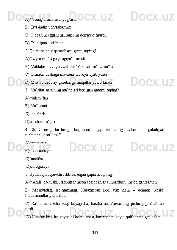 A)*Yomg‘ir asta-asta yog‘ardi. 
B) Erta-indin uchrasharmiz.                                           
C) U boshini eggancha, lom-lim demay o‘tirardi.      
D) Til bilgan – el biladi.
2. Qo‘shma so‘z qatnashgan gapni toping?
A)* Uyimiz oldiga yangiyo‘l tushdi. 
B) Maktabimizda yozuvchilar bilan uchrashuv bo‘ldi.   
C) Olimjon doskaga mavzuni chiroyli qilib yozdi.
D) Maktab devoriy gazetasiga maqollar yozib turadi.
3.  Ma’rifat so‘zining ma’nolari berilgan qatorni toping?
A)*bilim, fan                     
B) Ma’lumot                    
C) tanishish     
D)barchasi to‘g‘ri
4.   So‘zlarning   bir-biriga   bog‘lanishi   gap   va   uning   turlarini   o‘rgatadigan
tilshunoslik bo‘limi ?
A)*sintaksis      
B)punktuatsiya             
C)fonetika   
 D)orfografiya      
5. Uyushiq aniqlovchi ishtirok etgan gapni aniqlang.
A)* Aqlli, es-hushli, tadbirkor inson soz boshlar suhbatdosh jim bolgan zamon.    
B)   Moskvadagi   ko‘rgazmaga   Xorazmdan   ikki   yuz   kishi   –   dehqon,   kosib,
hunarmandlar yuboriladi.  
C)   Ra’no   bir   necha   vaqt   boyagicha,   harakatsiz,   Anvarning   pichingiga   iltifotsiz
turdi.  
 D) Ulardan biri, ko‘zoynakli keksa xotin, hammadan keyin qolib uzoq gaplashdi. 
343 