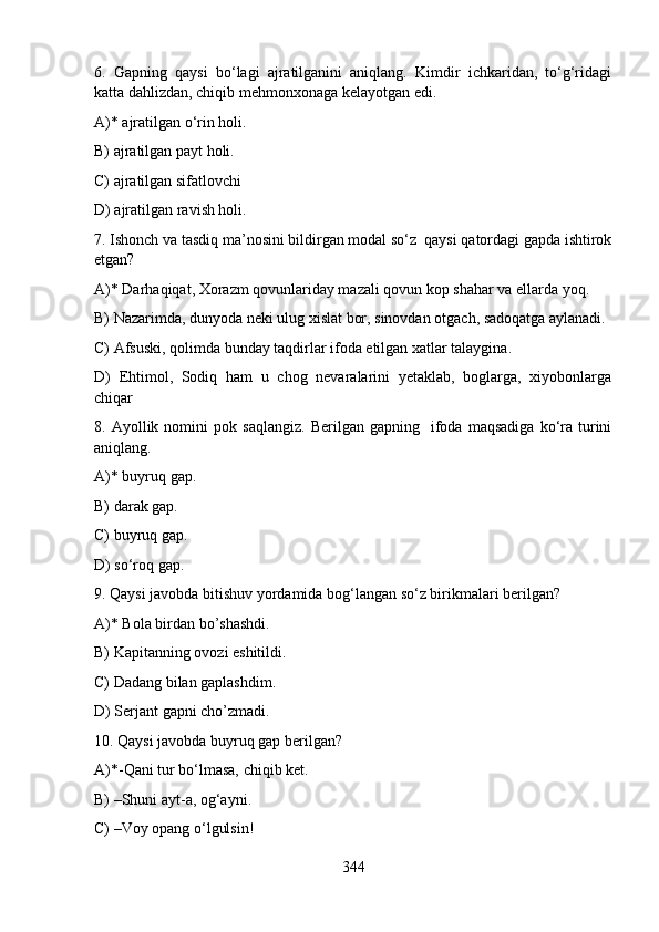 6.   Gapning   qaysi   bo‘lagi   ajratilganini   aniqlang.   Kimdir   ichkaridan,   to‘g‘ridagi
katta dahlizdan, chiqib mehmonxonaga kelayotgan edi.
A)* ajratilgan o‘rin holi.  
B) ajratilgan payt holi.     
C) ajratilgan sifatlovchi  
D) ajratilgan ravish holi.   
7. Ishonch va tasdiq ma’nosini bildirgan modal so‘z  qaysi qatordagi gapda ishtirok
etgan?
A)* Darhaqiqat, Xorazm qovunlariday mazali qovun kop shahar va ellarda yoq.    
B) Nazarimda, dunyoda neki ulug xislat bor, sinovdan otgach, sadoqatga aylanadi.
C) Afsuski, qolimda bunday taqdirlar ifoda etilgan xatlar talaygina.    
D)   Ehtimol,   Sodiq   ham   u   chog   nevaralarini   yetaklab,   boglarga,   xiyobonlarga
chiqar 
8.  Ayollik   nomini   pok  saqlangiz.   Berilgan  gapning     ifoda   maqsadiga   ko‘ra   turini
aniqlang.
A)* buyruq gap.    
B) darak gap.     
C) buyruq gap.    
D) so‘roq gap.   
9. Qaysi javobda bitishuv yordamida bog‘langan so‘z birikmalari berilgan?
A)* Bola birdan bo’shashdi.
B) Kapitanning ovozi eshitildi.  
C) Dadang bilan gaplashdim.  
D) Serjant gapni cho’zmadi.
10. Qaysi javobda buyruq gap berilgan?
A)*-Qani tur bo‘lmasa, chiqib ket.  
B) –Shuni ayt-a, og‘ayni. 
C) –Voy opang o‘lgulsin!  
344 