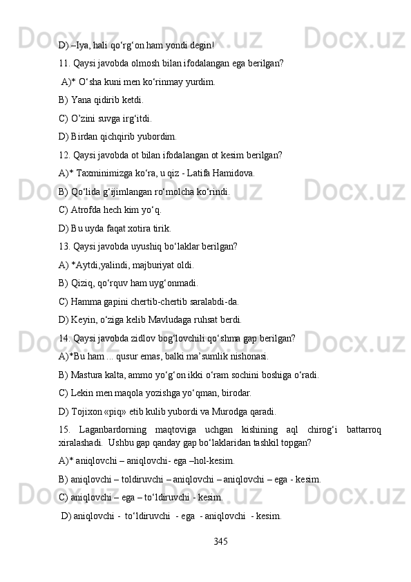 D) –Iya, hali qo‘rg‘on ham yondi degin!
11. Qaysi javobda olmosh bilan ifodalangan ega berilgan?
 A)* O‘sha kuni men ko‘rinmay yurdim. 
B) Yana qidirib ketdi. 
C) O’zini suvga irg‘itdi. 
D) Birdan qichqirib yubordim. 
12. Qaysi javobda ot bilan ifodalangan ot kesim berilgan?
A)* Taxminimizga ko‘ra, u qiz - Latifa Hamidova. 
B) Qo‘lida g‘ijimlangan ro‘molcha ko‘rindi. 
C) Atrofda hech kim yo‘q. 
D) Bu uyda faqat xotira tirik. 
13. Qaysi javobda uyushiq bo‘laklar berilgan?
A) *Aytdi,yalindi, majburiyat oldi.  
B) Qiziq, qo‘rquv ham uyg‘onmadi. 
C) Hamma gapini chertib-chertib saralabdi-da. 
D) Keyin, o‘ziga kelib Mavludaga ruhsat berdi. 
14. Qaysi javobda zidlov bog‘lovchili qo‘shma gap berilgan?
A)*Bu ham ... qusur emas, balki ma’sumlik nishonasi. 
B) Mastura kalta, ammo yo‘g‘on ikki o‘ram sochini boshiga o‘radi. 
C) Lekin men maqola yozishga yo‘qman, birodar. 
D) Tojixon «piq» etib kulib yubordi va Murodga qaradi.
15.   Laganbardorning   maqtoviga   uchgan   kishining   aql   chirog‘i   battarroq
xiralashadi.  Ushbu gap qanday gap bo‘laklaridan tashkil topgan?
A)* aniqlovchi – aniqlovchi- ega –hol-kesim.  
B) aniqlovchi – toldiruvchi – aniqlovchi – aniqlovchi – ega - kesim. 
C) aniqlovchi – ega – to‘ldiruvchi - kesim. 
 D) aniqlovchi -  to‘ldiruvchi  - ega  - aniqlovchi  - kesim.  
345 