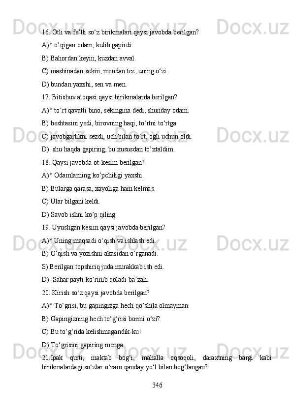 16. Otli va fe’lli so‘z birikmalari qaysi javobda berilgan?
A)* o’qigan odam, kulib gapirdi.
B) Bahordan keyin, kuzdan avval. 
C) mashinadan sekin, mendan tez, uning o‘zi. 
D) bundan yaxshi, sen va men. 
17. Bitishuv aloqasi qaysi birikmalarda berilgan?
A)* to’rt qavatli bino, sekingina dedi, shunday odam. 
B) beshtasini yedi, birovning haqi, to‘rtni to‘rtga 
C) javobgarlikni sezdi, uch bilan to‘rt, ogli uchun oldi. 
D)  shu haqda gapiring, bu xususdan to’xtaldim.  
18. Qaysi javobda ot-kesim berilgan?
A)* Odamlarning ko’pchiligi yaxshi.  
B) Bularga qarasa, xayoliga ham kelmas. 
C) Ular bilgani keldi.
D) Savob ishni ko’p qiling.
19. Uyushgan kesim qaysi javobda berilgan?
A)* Uning maqsadi o‘qish va ishlash edi. 
B) O‘qish va yozishni akasidan o‘rganadi. 
S) Berilgan topshiriq juda murakkab ish edi. 
D)  Sahar payti ko‘rinib qoladi ba’zan. 
20. Kirish so‘z qaysi javobda berilgan?
A)* To‘grisi, bu gapingizga hech qo’shila olmayman. 
B) Gapingizning hech to‘g‘risi bormi o‘zi?  
C) Bu to‘g‘rida kelishmagandik-ku! 
D) To‘grisini gapiring menga.
21.Ipak   qurti,   maktab   bog‘i,   mahalla   oqsoqoli,   daraxtning   bargi   kabi
birikmalardagi so‘zlar o‘zaro qanday yo‘l bilan bog‘langan?
346 