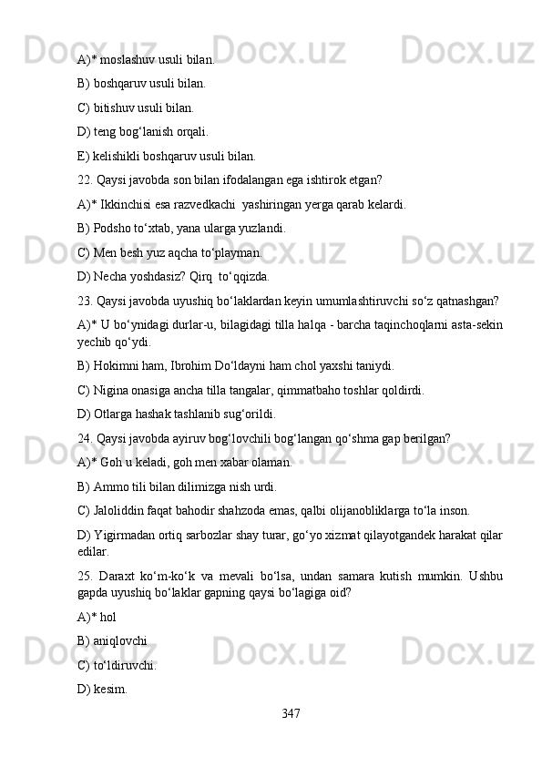 A)* moslashuv usuli bilan.   
B) boshqaruv usuli bilan.    
C) bitishuv usuli bilan.
D) teng bog‘lanish orqali.
E) kelishikli boshqaruv usuli bilan.
22. Qaysi javobda son bilan ifodalangan ega ishtirok etgan?
A)* Ikkinchisi esa razvedkachi  yashiringan yerga qarab kelardi.
B) Podsho to‘xtab, yana ularga yuzlandi. 
C) Men besh yuz aqcha to‘playman. 
D) Necha yoshdasiz? Qirq  to‘qqizda. 
23. Qaysi javobda uyushiq bo‘laklardan keyin umumlashtiruvchi so‘z qatnashgan?
A)* U bo‘ynidagi durlar-u, bilagidagi tilla halqa - barcha taqinchoqlarni asta-sekin
yechib qo‘ydi. 
B) Hokimni ham, Ibrohim Do‘ldayni ham chol yaxshi taniydi.
C) Nigina onasiga ancha tilla tangalar, qimmatbaho toshlar qoldirdi. 
D) Otlarga hashak tashlanib sug‘orildi. 
24. Qaysi javobda ayiruv bog‘lovchili bog‘langan qo‘shma gap berilgan?
A)* Goh u keladi, goh men xabar olaman.  
B) Ammo tili bilan dilimizga nish urdi. 
C) Jaloliddin faqat bahodir shahzoda emas, qalbi olijanobliklarga to‘la inson.  
D) Yigirmadan ortiq sarbozlar shay turar, go‘yo xizmat qilayotgandek harakat qilar
edilar. 
25.   Daraxt   ko‘m-ko‘k   va   mevali   bo‘lsa,   undan   samara   kutish   mumkin.   Ushbu
gapda uyushiq bo‘laklar gapning qaysi bo‘lagiga oid?
A)* hol  
B) aniqlovchi
C) to‘ldiruvchi.   
D) kesim.   
347 