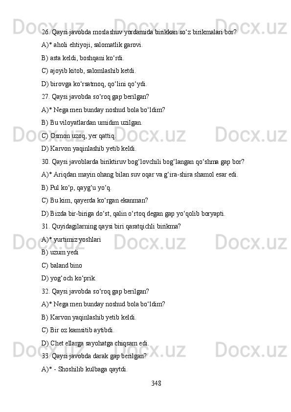 26. Qaysi javobda moslashuv yordamida birikkan so‘z birikmalari bor?
A)* aholi ehtiyoji, salomatlik garovi.  
B) asta keldi, boshqani ko‘rdi.  
C) ajoyib kitob, salomlashib ketdi.
D) birovga ko‘rsatmoq, qo‘lini qo‘ydi.
27. Qaysi javobda so‘roq gap berilgan?
A)* Nega men bunday noshud bola bo‘ldim?
B) Bu viloyatlardan umidim uzilgan. 
C) Osmon uzoq, yer qattiq.
D) Karvon yaqinlashib yetib keldi. 
30. Qaysi javoblarda biriktiruv bog‘lovchili bog‘langan qo‘shma gap bor?
A)* Ariqdan mayin ohang bilan suv oqar va g‘ira-shira shamol esar edi. 
B) Pul ko‘p, qayg‘u yo‘q. 
C) Bu kim, qayerda ko‘rgan ekanman? 
D) Bizda bir-biriga do‘st, qalin o‘rtoq degan gap yo‘qolib boryapti.  
31. Quyidagilarning qaysi biri qaratqichli birikma?
A)* yurtimiz yoshlari 
B) uzum yedi
C) baland bino  
D) yog‘och ko‘prik.
32. Qaysi javobda so‘roq gap berilgan?
A)* Nega men bunday noshud bola bo‘ldim? 
B) Karvon yaqinlashib yetib keldi. 
C) Bir oz kamsitib aytibdi.
D) Chet ellarga sayohatga chiqsam edi.
33. Qaysi javobda darak gap berilgan? 
A)* - Shoshilib kulbaga qaytdi.  
348 