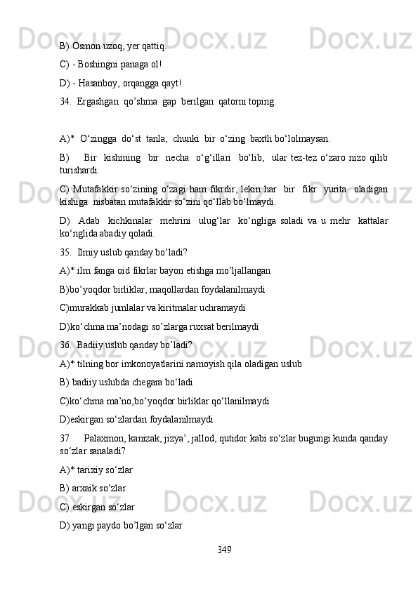 B) Osmon uzoq, yer qattiq.
C) - Boshingni panaga ol!  
D) - Hasanboy, orqangga qayt! 
34.  Ergashgan  qo’shma  gap  berilgan  qatorni toping. 
 
A)*  O‘zingga  do‘st  tanla,  chunki  bir  o‘zing  baxtli bo‘lolmaysan. 
B)         Bir     kishining     bir     necha     o‘g‘illari     bo‘lib,     ular   tez-tez   o‘zaro   nizo   qilib
turishardi.   
C)   Mutafakkir   so‘zining   o‘zagi   ham   fikrdir,   lekin   har     bir     fikr     yurita     oladigan
kishiga  nisbatan mutafakkir so‘zini qo‘llab bo‘lmaydi.   
D)     Adab     kichkinalar     mehrini     ulug‘lar     ko‘ngliga   soladi   va   u   mehr     kattalar
ko‘nglida abadiy qoladi. 
35.  Ilmiy uslub qanday bo‘ladi?
A)* ilm fanga oid fikrlar bayon etishga mo’ljallangan
B)bo’yoqdor birliklar, maqollardan foydalanilmaydi           
C)murakkab jumlalar va kiritmalar uchramaydi
D)ko‘chma ma’nodagi so’zlarga ruxsat berilmaydi  
36.  Badiiy uslub qanday bo’ladi?
A)* tilning bor imkonoyatlarini namoyish qila oladigan uslub
B) badiiy uslubda chegara bo‘ladi       
C)ko‘chma ma’no,bo‘yoqdor birliklar qo‘llanilmaydi          
D)eskirgan so‘zlardan foydalanilmaydi  
37.     Palaxmon, kanizak, jizya’, jallod, qutidor kabi so‘zlar bugungi kunda qanday
so‘zlar sanaladi?
A)* tarixiy so‘zlar     
B) arxaik so‘zlar    
C) eskirgan so‘zlar      
D) yangi paydo bo’lgan so‘zlar  
349 
