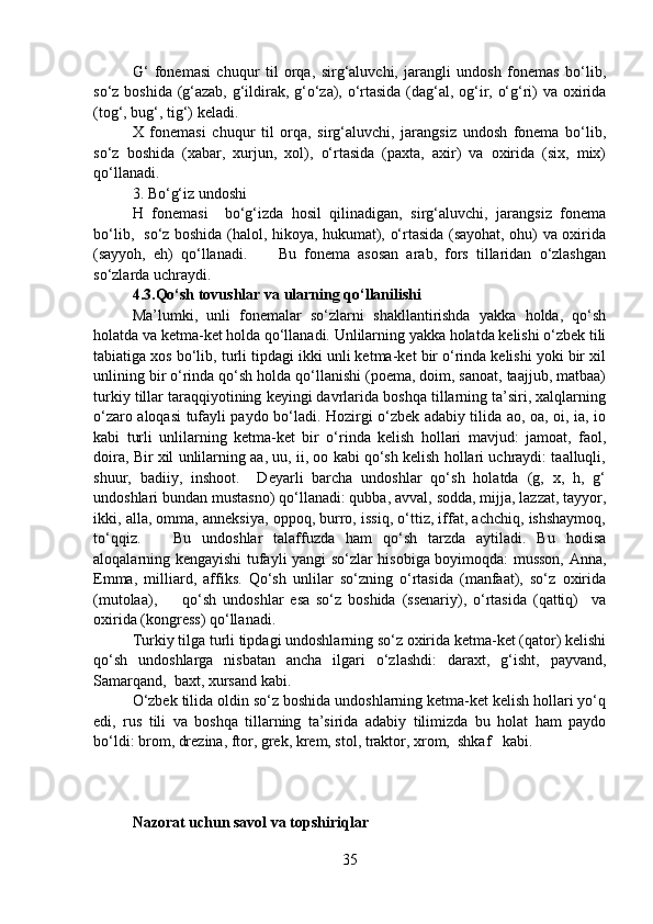 G‘   fonemasi   chuqur   til   orqa,   sirg‘aluvchi,   jarangli   undosh   fonemas   bo‘lib,
so‘z boshida (g‘azab, g‘ildirak, g‘o‘za), o‘rtasida (dag‘al, og‘ir, o‘g‘ri) va oxirida
(tog‘, bug‘, tig‘) keladi.  
X   fonemasi   chuqur   til   orqa,   sirg‘aluvchi,   jarangsiz   undosh   fonema   bo‘lib,
so‘z   boshida   (xabar,   xurjun,   xol),   o‘rtasida   (paxta,   axir)   va   oxirida   (six,   mix)
qo‘llanadi. 
3. Bo‘g‘iz undoshi
H   fonemasi     bo‘g‘izda   hosil   qilinadigan,   sirg‘aluvchi,   jarangsiz   fonema
bo‘lib,   so‘z boshida (halol, hikoya, hukumat), o‘rtasida (sayohat, ohu) va oxirida
(sayyoh,   eh)   qo‘llanadi.         Bu   fonema   asosan   arab,   fors   tillaridan   o‘zlashgan
so‘zlarda uchraydi.  
4.3.Qo‘sh tovushlar va ularning qo‘llanilishi
Ma’lumki,   unli   fonemalar   so‘zlarni   shakllantirishda   yakka   holda,   qo‘sh
holatda va ketma-ket holda qo‘llanadi. Unlilarning yakka holatda kelishi o‘zbek tili
tabiatiga xos bo‘lib, turli tipdagi ikki unli ketma-ket bir o‘rinda kelishi yoki bir xil
unlining bir o‘rinda qo‘sh holda qo‘llanishi (poema, doim, sanoat, taajjub, matbaa)
turkiy tillar taraqqiyotining keyingi davrlarida boshqa tillarning ta’siri, xalqlarning
o‘zaro aloqasi tufayli paydo bo‘ladi. Hozirgi o‘zbek adabiy tilida ao, oa, oi, ia, io
kabi   turli   unlilarning   ketma-ket   bir   o‘rinda   kelish   hollari   mavjud:   jamoat,   faol,
doira, Bir xil unlilarning aa, uu, ii, oo kabi qo‘sh kelish hollari uchraydi: taalluqli,
shuur,   badiiy,   inshoot.     Deyarli   barcha   undoshlar   qo‘sh   holatda   (g,   x,   h,   g‘
undoshlari bundan mustasno) qo‘llanadi: qubba, avval, sodda, mijja, lazzat, tayyor,
ikki, alla, omma, anneksiya, oppoq, burro, issiq, o‘ttiz, iffat, achchiq, ishshaymoq,
to‘qqiz.       Bu   undoshlar   talaffuzda   ham   qo‘sh   tarzda   aytiladi.   Bu   hodisa
aloqalarning kengayishi tufayli yangi so‘zlar hisobiga boyimoqda: musson, Anna,
Emma,   milliard,   affiks.   Qo‘sh   unlilar   so‘zning   o‘rtasida   (manfaat),   so‘z   oxirida
(mutolaa),         qo‘sh   undoshlar   esa   so‘z   boshida   (ssenariy),   o‘rtasida   (qattiq)     va
oxirida (kongress) qo‘llanadi. 
Turkiy tilga turli tipdagi undoshlarning so‘z oxirida ketma-ket (qator) kelishi
qo‘sh   undoshlarga   nisbatan   ancha   ilgari   o‘zlashdi:   daraxt,   g‘isht,   payvand,
Samarqand,  baxt, xursand kabi.
O‘zbek tilida oldin so‘z boshida undoshlarning ketma-ket kelish hollari yo‘q
edi,   rus   tili   va   boshqa   tillarning   ta’sirida   adabiy   tilimizda   bu   holat   ham   paydo
bo‘ldi: brom, drezina, ftor, grek, krem, stol, traktor, xrom,  shkaf   kabi.
Nazorat uchun savol va topshiriqlar 
35 