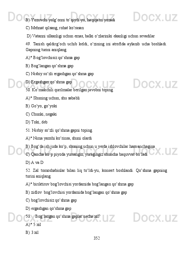 B) Yozuvchi yolg‘onni to‘qiydi-yu, haqiqatni yozadi
C) Mehnat qilsang, rohat ko‘rasan 
 D) Vatanni ulkanligi uchun emas, balki o‘zlariniki ekanligi uchun sevadilar
49.   Tanish   qaldirg‘och   uchib   keldi,   o‘zining   ini   atrofida   aylanib   ucha   boshladi.
Gapning turini aniqlang.
A)* Bog‘lovchisiz qo‘shma gap
B) Bog‘langan qo‘shma gap               
C) Nisbiy so‘zli ergashgan qo‘shma gap   
D) Ergashgan qo‘shma gap
50. Ko‘makchili qurilmalar berilgan javobni toping.
A)* Shuning uchun, shu sababli            
B) Go‘yo, go‘yoki
C) Chunki, negaki                                 
D) Toki, deb  
51. Nisbiy so‘zli qo‘shma gapni toping.
A)* Nima yaxshi ko‘rinsa, shuni olardi 
B) Bog‘da ish juda ko‘p, shuning uchun u yerda ishlovchilar ham anchagina
C) Qancha ko‘p piyoda yursangiz, yuragingiz shuncha baquvvat bo‘ladi
D) A va D 
52.   Zal   tomoshabinlar   bilan   liq   to‘ldi-yu,   konsert   boshlandi.   Qo‘shma   gapning
turini aniqlang.
A)* biriktiruv bog’lovchisi yordamida bog‘langan qo‘shma gap
B) zidlov  bog’lovchisi yordamida bog‘langan qo‘shma gap
C) bog‘lovchisiz qo‘shma gap  
D) ergashgan qo‘shma gap  
53.    Bog‘langan qo‘shma gaplar necha xil?
A)* 5 xil       
B) 3 xil        
352 