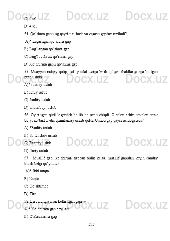 C) 2 xil           
D) 4 xil    
54. Qo‘shma gapning qaysi turi bosh va ergash gapdan tuziladi?
 A)* Ergashgan qo`shma gap                                
B) Bog‘langan qo‘shma gap              
C) Bog‘lovchisiz qo‘shma gap
D) Ko‘chirma gapli qo‘shma gap 
55. Muayyan   nutqiy  qolip, qat’iy odat   tusiga  kirib  qolgan shakllarga  ega  bo‘lgan
nutq uslubi…
A)* rasmiy uslub  
B) ilmiy uslub  
C)  badiiy uslub  
D) ommabop  uslub 
56.   Oy   singan   qizil   lagandek   bo`lib   bo`zarib   chiqdi.   U   sekin-sekin   havolan   terak
bo`yi ko`tarildi-da, qimirlamay osilib qoldi. Ushbu gap qaysi uslubga xos?
A) *Badiiy uslub          
B) So‘zlashuv uslub     
C) Rasmiy uslub  
D) Ilmiy uslub  
57.     Muallif   gapi   ko‘chirma   gapdan   oldin   kelsa,   muallif   gapidan   keyin   qanday
tinish belgi qo‘yiladi?
 A)* Ikki nuqta                   
B) Nuqta     
C) Qo‘shtirnoq    
D) Tire
58. Birovning aynan keltirilgan gapi---
A)* Ko‘chirma gap deyiladi                     
B) O‘zlashtirma gap
353 