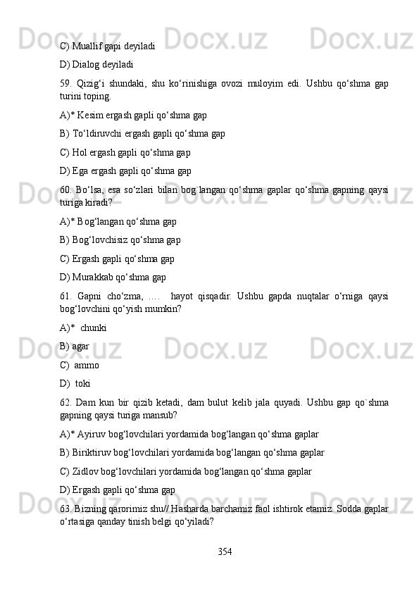 C) Muallif gapi deyiladi                         
D) Dialog deyiladi
59.   Qizig‘i   shundaki,   shu   ko‘rinishiga   ovozi   muloyim   edi.   Ushbu   qo‘shma   gap
turini toping.
A)* Kesim ergash gapli qo‘shma gap
B) To‘ldiruvchi ergash gapli qo‘shma gap  
C) Hol ergash gapli qo‘shma gap            
D) Ega ergash gapli qo‘shma gap      
60.   Bo‘lsa,   esa   so‘zlari   bilan   bog`langan   qo‘shma   gaplar   qo‘shma   gapning   qaysi
turiga kiradi?
A)* Bog‘langan qo‘shma gap               
B) Bog‘lovchisiz qo‘shma gap
C) Ergash gapli qo‘shma gap              
D) Murakkab qo‘shma gap
61.   Gapni   cho‘zma,   ….     hayot   qisqadir.   Ushbu   gapda   nuqtalar   o‘rniga   qaysi
bog‘lovchini qo‘yish mumkin?  
A)*  chunki          
B) agar  
C)  ammo   
D)  toki
62.   Dam   kun   bir   qizib   ketadi,   dam   bulut   kelib   jala   quyadi.   Ushbu   gap   qo`shma
gapning qaysi turiga mansub?
A)* Ayiruv bog‘lovchilari yordamida bog‘langan qo‘shma gaplar      
B) Biriktiruv bog‘lovchilari yordamida bog‘langan qo‘shma gaplar                 
C) Zidlov bog‘lovchilari yordamida bog‘langan qo‘shma gaplar
D) Ergash gapli qo‘shma gap
63. Bizning qarorimiz shu// Hasharda barchamiz faol ishtirok etamiz. Sodda gaplar
o‘rtasiga qanday tinish belgi qo‘yiladi?
354 