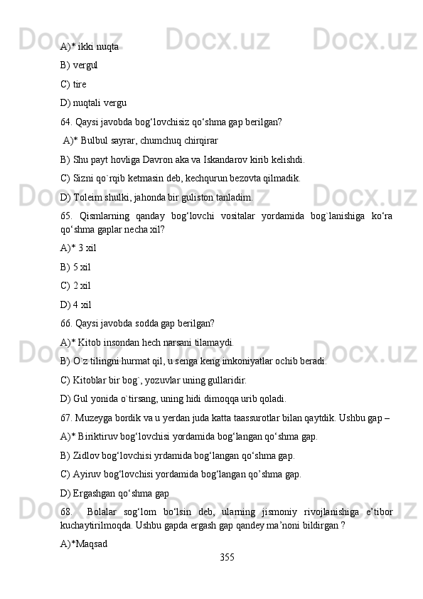 A)* ikki nuqta 
B) vergul  
C) tire  
D) nuqtali vergu
64. Qaysi javobda bog‘lovchisiz qo‘shma gap berilgan?
 A)* Bulbul sayrar, chumchuq chirqirar         
B) Shu payt hovliga Davron aka va Iskandarov kirib kelishdi.
C) Sizni qo`rqib ketmasin deb, kechqurun bezovta qilmadik.
D) Toleim shulki, jahonda bir guliston tanladim.
65.   Qismlarning   qanday   bog‘lovchi   vositalar   yordamida   bog`lanishiga   ko‘ra
qo‘shma gaplar necha xil?
A)* 3 xil 
B) 5 xil 
C) 2 xil 
D) 4 xil
66. Qaysi javobda sodda gap berilgan?
A)* Kitob insondan hech narsani tilamaydi.
B) O`z tilingni hurmat qil, u senga keng imkoniyatlar ochib beradi.  
C) Kitoblar bir bog`, yozuvlar uning gullaridir.
D) Gul yonida o`tirsang, uning hidi dimoqqa urib qoladi.
67. Muzeyga bordik va u yerdan juda katta taassurotlar bilan qaytdik. Ushbu gap – 
A)* Biriktiruv bog‘lovchisi yordamida bog‘langan qo‘shma gap.
B) Zidlov bog‘lovchisi yrdamida bog‘langan qo‘shma gap.       
C) Ayiruv bog‘lovchisi yordamida bog‘langan qo’shma gap.     
D) Ergashgan qo‘shma gap   
68.     Bolalar   sog‘lom   bo‘lsin   deb,   ularning   jismoniy   rivojlanishiga   e’tibor
kuchaytirilmoqda. Ushbu gapda ergash gap qandey ma’noni bildirgan ? 
A)*Maqsad 
355 