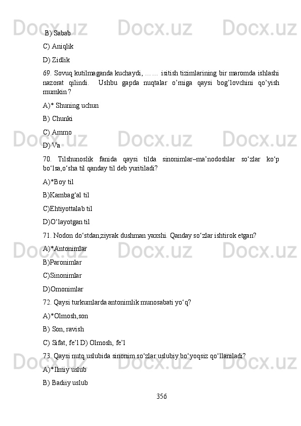 B) Sabab      
C) Aniqlik    
D) Zidlik     
69. Sovuq kutilmaganda kuchaydi, …… isitish tizimlarining bir maromda ishlashi
nazorat   qilindi.     Ushbu   gapda   nuqtalar   o’rniga   qaysi   bog’lovchini   qo’yish
mumkin ? 
A)* Shuning uchun     
B) Chunki      
C) Ammo 
D) Va        
70.   Tilshunoslik   fanida   qaysi   tilda   sinonimlar–ma’nodoshlar   so‘zlar   ko‘p
bo‘lsa,o‘sha til qanday til deb yuritiladi?
A)*Boy til 
B)Kambag‘al til 
C)Ehtiyottalab til 
D)O‘layotgan til 
71. Nodon do‘stdan,ziyrak dushman yaxshi. Qanday so‘zlar ishtirok etgan?
A)*Antonimlar 
B)Paronimlar 
C)Sinonimlar 
D)Omonimlar
72. Qaysi turkumlarda antonimlik munosabati yo‘q?
A)*Olmosh,son 
B) Son, ravish 
C) Sifat, fe’l D) Olmosh, fe’l
73. Qaysi nutq uslubida sinonim so‘zlar uslubiy bo‘yoqsiz qo‘llaniladi?
A)*Ilmiy uslub 
B) Badiiy uslub 
356 