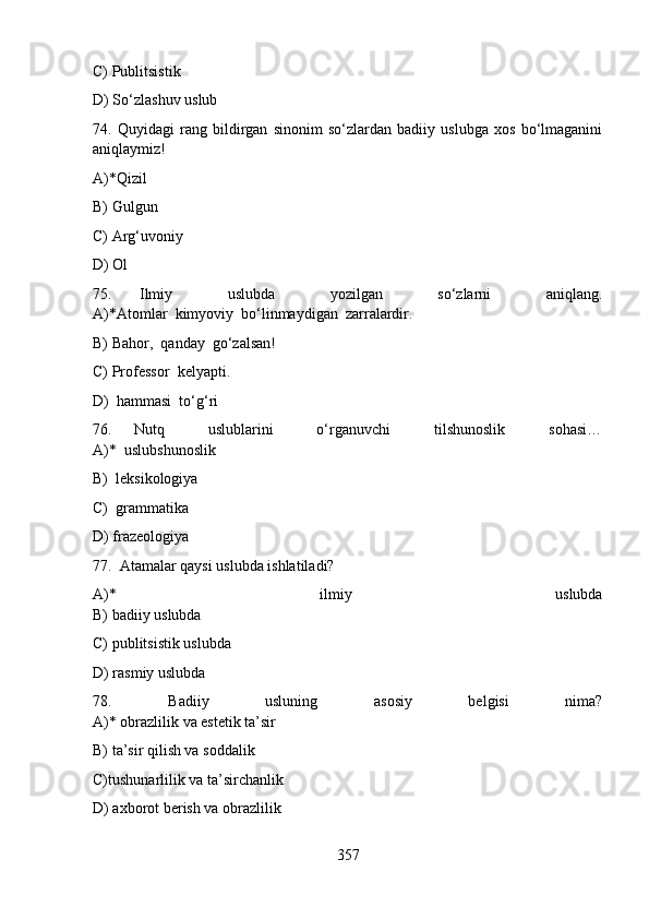C) Publitsistik  
D) So‘zlashuv uslub
74.   Quyidagi   rang   bildirgan   sinonim   so‘zlardan   badiiy   uslubga   xos   bo‘lmaganini
aniqlaymiz!
A)*Qizil 
B) Gulgun 
C) Arg‘uvoniy 
D) Ol 
75.   Ilmiy     uslubda     yozilgan     so‘zlarni     aniqlang.
A)*Atomlar  kimyoviy  bo‘linmaydigan  zarralardir.                                     
B) Bahor,  qanday  go‘zalsan!         
C) Professor  kelyapti.                                
D)  hammasi  to‘g‘ri 
76.   Nutq     uslublarini     o‘rganuvchi     tilshunoslik     sohasi…
A)*  uslubshunoslik         
B)  leksikologiya         
C)  grammatika         
D) frazeologiya
77.  Atamalar qaysi uslubda ishlatiladi?
A)*   ilmiy   uslubda
B) badiiy uslubda     
C) publitsistik uslubda         
D) rasmiy uslubda     
78.   Badiiy   usluning   asosiy   belgisi   nima?
A)* obrazlilik va estetik ta’sir        
B) ta’sir qilish va soddalik           
C)tushunarlilik va ta’sirchanlik                                                                               
D) axborot berish va obrazlilik    
357 
