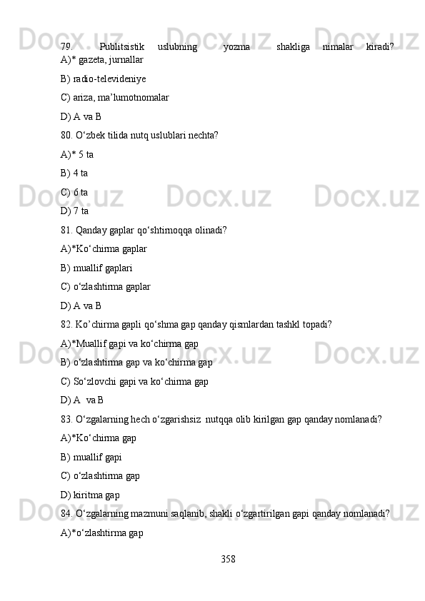79.     Publitsistik   uslubning     yozma     shakliga   nimalar   kiradi?
A)* gazeta, jurnallar       
B) radio-televideniye       
C) ariza, ma’lumotnomalar         
D) A va B   
80. O‘zbek tilida nutq uslublari nechta?
A)* 5 ta
B) 4 ta             
C) 6 ta           
D) 7 ta   
81. Qanday gaplar qo‘shtirnoqqa olinadi?
A)*Ko‘chirma gaplar          
B) muallif gaplari        
C) o‘zlashtirma gaplar         
D) A va B   
82. Ko’chirma gapli qo‘shma gap qanday qismlardan tashkl topadi?
A)*Muallif gapi va ko‘chirma gap         
B) o‘zlashtirma gap va ko‘chirma gap
C) So‘zlovchi gapi va ko‘chirma gap     
D) A  va B  
83. O‘zgalarning hech o‘zgarishsiz  nutqqa olib kirilgan gap qanday nomlanadi?
A)*Ko‘chirma gap    
B) muallif gapi       
C) o‘zlashtirma gap         
D) kiritma gap 
84. O‘zgalarning mazmuni saqlanib, shakli o‘zgartirilgan gapi qanday nomlanadi?
A)*o‘zlashtirma gap         
358 