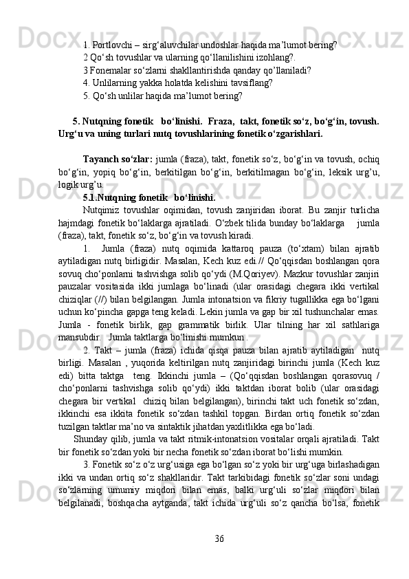 1.   Portlovchi – sirg‘aluvchilar undoshlar haqida ma’lumot bering?
2   Qo‘sh tovushlar va ularning qo‘llanilishini izohlang?.
3 Fonemalar so‘zlarni shakllantirishda qanday qo’llaniladi? 
4. Unlilarning yakka holatda kelishini tavsiflang?
5.   Qo‘sh unlilar haqida ma’lumot bering? 
      5. Nutqning fonetik   bo‘linishi.  Fraza,  takt, fonetik so‘z, bo‘g‘in, tovush.
Urg‘u va uning turlari nutq tovushlarining fonetik o‘zgarishlari. 
                                  
Tayanch so‘zlar:   jumla (fraza), takt, fonetik so‘z, bo‘g‘in va tovush, ochiq
bo‘g‘in,   yopiq   bo‘g‘in,   berkitilgan   bo‘g‘in,   berkitilmagan   bo‘g‘in,   leksik   urg’u,
logik urg’u. 
5.1.Nutqning fonetik   bo‘linishi.  
Nutqimiz   tovushlar   oqimidan,   tovush   zanjiridan   iborat.   Bu   zanjir   turlicha
hajmdagi fonetik bo‘laklarga ajratiladi. O‘zbek tilida bunday bo‘laklarga       jumla
(fraza), takt, fonetik so‘z, bo‘g‘in va tovush kiradi.
1.     Jumla   (fraza)   nutq   oqimida   kattaroq   pauza   (to‘xtam)   bilan   ajratib
aytiladigan nutq birligidir. Masalan,  Kech kuz  edi.//  Qo‘qqisdan  boshlangan  qora
sovuq cho‘ponlarni tashvishga solib qo‘ydi (M.Qoriyev). Mazkur tovushlar zanjiri
pauzalar   vositasida   ikki   jumlaga   bo‘linadi   (ular   orasidagi   chegara   ikki   vertikal
chiziqlar (//) bilan belgilangan. Jumla intonatsion va fikriy tugallikka ega bo‘lgani
uchun ko‘pincha gapga teng keladi. Lekin jumla va gap bir xil tushunchalar emas.
Jumla   -   fonetik   birlik,   gap   grammatik   birlik.   Ular   tilning   har   xil   sathlariga
mansubdir.   Jumla taktlarga bo‘linishi mumkun . 
2.   Takt   –   jumla   (fraza)   ichida   qisqa   pauza   bilan   ajratib   aytiladigan     nutq
birligi.   Masalan   ,   yuqorida   keltirilgan   nutq   zanjiridagi   birinchi   jumla   (Kech   kuz
edi)   bitta   taktga     teng.   Ikkinchi   jumla   –   (Qo‘qqisdan   boshlangan   qorasovuq   /
cho‘ponlarni   tashvishga   solib   qo‘ydi)   ikki   taktdan   iborat   bolib   (ular   orasidagi
chegara   bir   vertikal     chiziq   bilan   belgilangan),   birinchi   takt   uch   fonetik   so‘zdan,
ikkinchi   esa   ikkita   fonetik   so‘zdan   tashkil   topgan.   Birdan   ortiq   fonetik   so‘zdan
tuzilgan taktlar ma’no va sintaktik jihatdan yaxlitlikka ega bo‘ladi. 
         Shunday qilib, jumla va takt ritmik-intonatsion vositalar orqali ajratiladi. Takt
bir fonetik so‘zdan yoki bir necha fonetik so‘zdan iborat bo‘lishi mumkin.
3. Fonetik so‘z o‘z urg‘usiga ega bo‘lgan so‘z yoki bir urg‘uga birlashadigan
ikki   va   undan  ortiq  so‘z   shakllaridir.  Takt   tarkibidagi   fonetik   so‘zlar   soni   undagi
so‘zlarning   umumiy   miqdori   bilan   emas,   balki   urg‘uli   so‘zlar   miqdori   bilan
belgilanadi,   boshqacha   aytganda,   takt   ichida   urg‘uli   so‘z   qancha   bo‘lsa,   fonetik
36 