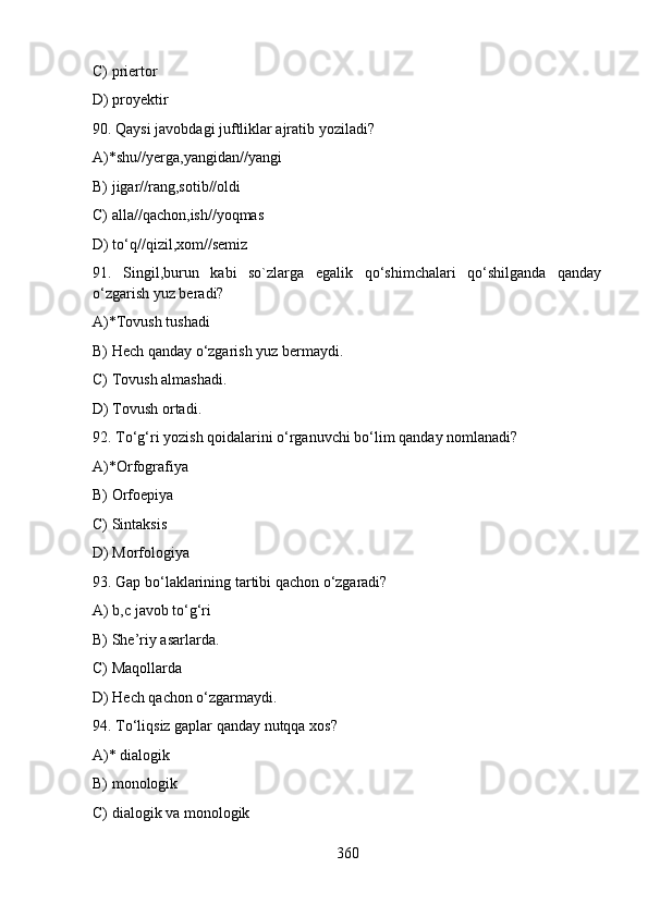 C) priertor
D) proyektir
90. Qaysi javobdagi juftliklar ajratib yoziladi?
A)*shu//yerga,yangidan//yangi
B) jigar//rang,sotib//oldi
C) alla//qachon,ish//yoqmas
D) to‘q//qizil,xom//semiz
91.   Singil,burun   kabi   so`zlarga   egalik   qo‘shimchalari   qo‘shilganda   qanday
o‘zgarish yuz beradi?
A)*Tovush tushadi  
B) Hech qanday o‘zgarish yuz bermaydi.  
C) Tovush almashadi. 
D) Tovush ortadi.
92. To‘g‘ri yozish qoidalarini o‘rganuvchi bo‘lim qanday nomlanadi?
A)*Orfografiya  
B) Orfoepiya  
C) Sintaksis  
D) Morfologiya
93. Gap bo‘laklarining tartibi qachon o‘zgaradi?
A) b,c javob to‘g‘ri 
B) She’riy asarlarda. 
С) Maqollarda 
D) Hech qachon o‘zgarmaydi.  
94. To‘liqsiz gaplar qanday nutqqa xos?
A)* dialogik   
B) monologik                                                                               
C) dialogik va monologik     
360 