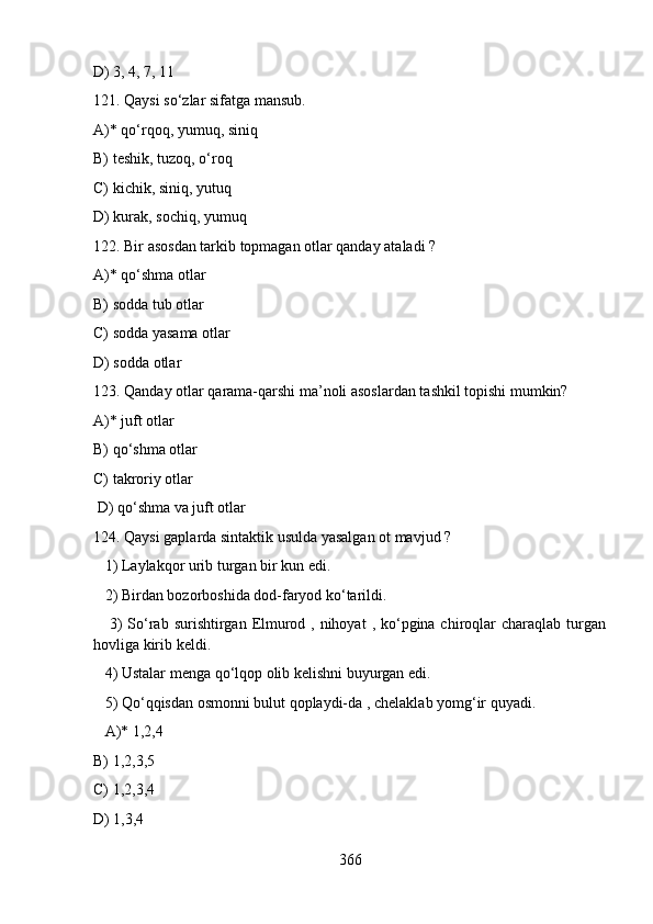 D) 3, 4, 7, 11
121. Qaysi so‘zlar sifatga mansub.
A)* qo‘rqoq, yumuq, siniq 
B) teshik, tuzoq, o‘roq         
C) kichik, siniq, yutuq          
D) kurak, sochiq, yumuq
122. Bir asosdan tarkib topmagan otlar qanday ataladi ?  
A)* qo‘shma otlar 
B) sodda tub otlar   
C) sodda yasama otlar  
D) sodda otlar                
123. Qanday otlar qarama-qarshi ma’noli asoslardan tashkil topishi mumkin?   
A)* juft otlar   
B) qo‘shma otlar      
C) takroriy otlar      
 D) qo‘shma va juft otlar
124. Qaysi gaplarda sintaktik usulda yasalgan ot mavjud ?  
   1) Laylakqor urib turgan bir kun edi.  
   2) Birdan bozorboshida dod-faryod ko‘tarildi.  
     3)  So‘rab  surishtirgan  Elmurod , nihoyat  , ko‘pgina chiroqlar  charaqlab  turgan
hovliga kirib keldi.  
   4) Ustalar menga qo‘lqop olib kelishni buyurgan edi.  
   5) Qo‘qqisdan osmonni bulut qoplaydi-da , chelaklab yomg‘ir quyadi.   
   A)* 1,2,4   
B) 1,2,3,5   
C) 1,2,3,4   
D) 1,3,4
366 