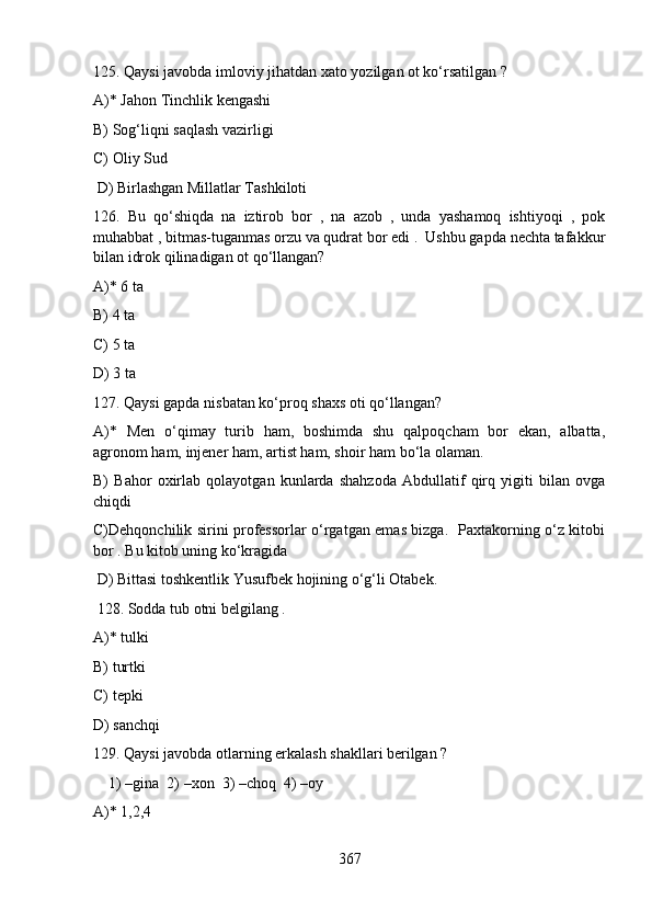 125. Qaysi javobda imloviy jihatdan xato yozilgan ot ko‘rsatilgan ?   
A)* Jahon Tinchlik kengashi 
B) Sog‘liqni saqlash vazirligi                
C) Oliy Sud
 D) Birlashgan Millatlar Tashkiloti
126.   Bu   qo‘shiqda   na   iztirob   bor   ,   na   azob   ,   unda   yashamoq   ishtiyoqi   ,   pok
muhabbat , bitmas-tuganmas orzu va qudrat bor edi .  Ushbu gapda nechta tafakkur
bilan idrok qilinadigan ot qo‘llangan?        
A)* 6 ta   
B) 4 ta   
C) 5 ta   
D) 3 ta
127. Qaysi gapda nisbatan ko‘proq shaxs oti qo‘llangan?   
A)*   Men   o‘qimay   turib   ham,   boshimda   shu   qalpoqcham   bor   ekan,   albatta,
agronom ham, injener ham, artist ham, shoir ham bo‘la olaman.
B)   Bahor   oxirlab   qolayotgan   kunlarda   shahzoda   Abdullatif   qirq   yigiti   bilan   ovga
chiqdi   
C)Dehqonchilik sirini professorlar o‘rgatgan emas bizga.   Paxtakorning o‘z kitobi
bor . Bu kitob uning ko‘kragida  
 D) Bittasi toshkentlik Yusufbek hojining o‘g‘li Otabek. 
 128. Sodda tub otni belgilang .   
A)* tulki   
B) turtki   
C) tepki   
D) sanchqi
129. Qaysi javobda otlarning erkalash shakllari berilgan ?   
    1) –gina  2) –xon  3) –choq  4) –oy   
A)* 1,2,4   
367 