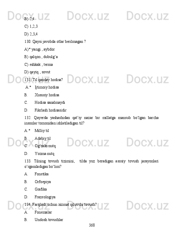B) 2,4   
C) 1,2,3  
D) 2,3,4
130. Qaysi javobda otlar berilmagan ?   
A)* yangi , aybdor 
B) qalqon , dubulg‘a   
C) eshkak , terma  
D) qayiq , sovut    
131. Til qanday hodisa?
 A.* Ijtimoiy hodisa
B. Xususiy hodisa
C. Hodisa sanalmaydi
D. Fikrlash hodisasidir
132.   Qayеrda   yashashidan   qat’iy   nazar   bir   millatga   mansub   bo‘lgan   barcha
insonlar tomonidan ishlatiladigan til?
A.* Milliy til
B. Adabiy til
C. Og‘zaki nutq
D. Yozma nutq
133.   Tilning   tovush   tizimini,     tilda   yuz   beradigan   asosiy   tovush   jarayonlari
o‘rganiladigan bo‘lim?
A. Fonetika
B. Orfoepiya
C. Grafika
D. Frazeologiya
134. Farqlash uchun xizmat qiluvchi tovush?
A. Fonemalar
B. Undosh tovushlar
368 