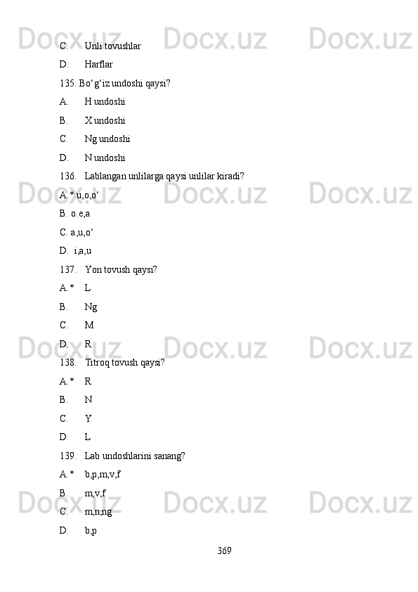 C. Unli tovushlar
D. Harflar
135. Bo‘g‘iz undoshi qaysi?
A. H undoshi
B. X undoshi
C. Ng undoshi
D. N undoshi
136. Lablangan unlilarga qaysi unlilar kiradi?
A.* u,o,o‘
B. o.e,a
C. a,u,o‘
D.  i,a,u
137. Yon tovush qaysi?
A.* L
B. Ng
C. M
D. R
138. Titroq tovush qaysi?
A.* R
B. N
C. Y
D. L
139. Lab undoshlarini sanang?
A.* b,p,m,v,f
B. m,v,f
C. m,n,ng
D. b,p
369 