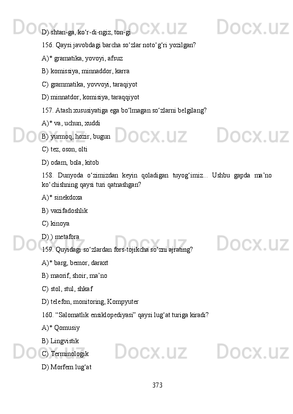D) shtan-ga, ko‘r-di-ngiz, ton-gi
156. Qaysi javobdagi barcha so‘zlar noto‘g‘ri yozilgan?
A)* gramatika, yovoyi, afsuz
B) komissiya, minnaddor, karra
C) grammatika, yovvoyi, taraqiyot
D) minnatdor, komisiya, taraqqiyot
157. Atash xususiyatiga ega bo‘lmagan so‘zlarni belgilang?
A)* va, uchun, xuddi
B) yurmoq, hozir, bugun
C) tez, oson, olti
D) odam, bola, kitob
158.   Dunyoda   o‘zimizdan   kеyin   qoladigan   tuyog‘imiz...   Ushbu   gapda   ma’no
ko‘chishning qaysi turi qatnashgan?
A)* sinekdoxa
B) vazifadoshlik
C) kinoya
D) ) metafora
159. Quyidagi so‘zlardan fors-tojikcha so‘zni ajrating?
A)* barg, bemor, daraxt
B) maorif, shoir, ma’no
C) stol, stul, shkaf
D) telefon, monitoring, Kompyuter
160. “Salomatlik ensiklopediyasi” qaysi lug‘at turiga kiradi?
A)* Qomusiy 
B) Lingvistik
C) Terminologik
D) Morfem lug‘at
373 