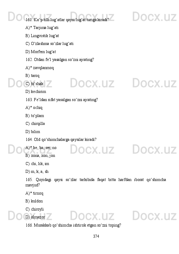 161. Ko‘p tilli lug‘atlar qaysi lug‘at turiga kiradi?
A)* Tarjima lug‘ati
B) Lingvistik lug‘at
C) O‘zlashma so‘zlar lug‘ati
D) Morfеm lug‘at
162. Otdаn fе’l yasаlgаn so‘zni ajrating?
A)* zavqlanmoq
B) taroq
C) to‘shak
D) kechirim
163. Fе’ldаn sifаt yasаlgаn so‘zni ajrating?
A)* ochiq
B) to‘plam
C) chirqilla
D) bilim
164. Old qo‘shimchalarga qaysilar kiradi?
A)* be, ba, ser, no
B) xona, xon, jon
C) chi, lik, im
D) m, k, a, sh
165.   Quyidagi   qaysi   so‘zlar   tarkibida   faqat   bitta   harfdan   iborat   qo‘shimcha
mavjud?
A)* tirnoq
B) kuldon
C) chiroyli
D) olmazor
166. Murakkab qo‘shimcha ishtirok etgan so‘zni toping?
374 