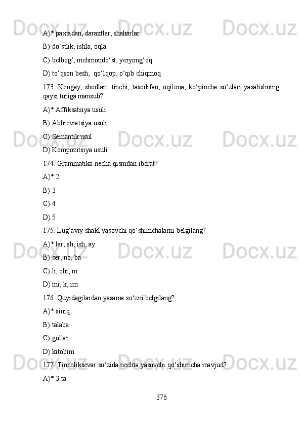 A)* pахtаdan, dаrахtlаr, shаhаrlаr
B) do‘stlik, ishlа, оqlа
C) bеlbоg‘, mеhmоndo‘st, yеryong‘оq
D) to‘qsоn bеsh,  qo‘lqоp, o‘qib chiqmоq
173.   Kengay,   shodlan,   tinchi,   tasodifan,   oqilona,   ko‘pincha   so‘zlari   yasalishning
qaysi turiga mansub?
A)* Affiksatsiya usuli
B) Abbreviatsiya usuli
C) Semantik usul
D) Kompozitsiya usuli
174. Grammatika necha qismdan iborat?
A)* 2  
B) 3  
C) 4  
D) 5
175. Lug‘aviy shakl yasovchi qo‘shimchalarni belgilang?
A)* lar, sh, ish, ay                           
B) ser, no, ba
C) li, chi, m    
D) mi, k, im
176. Quyidagilardan yasama so‘zni belgilang?
A)* siniq                           
B) talaba
C) gullar                          
D) kitobim
177. Tinchliksevar so‘zida nechta yasovchi qo‘shimcha mavjud?
A)* 3 ta                              
376 