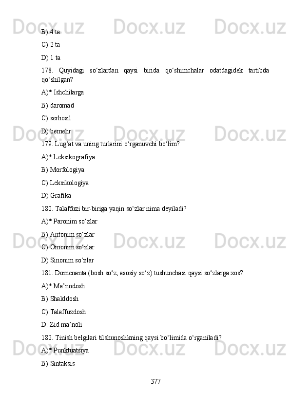 B) 4 ta
C) 2 ta                               
D) 1 ta
178.   Quyidagi   so‘zlardan   qaysi   birida   qo‘shimchаlаr   odatdagidek   tartibda
qo‘shilgan?       
A)* Ishchilarga                               
B) daromad
C) serhosil                                     
D) bemehr    
179. Lug‘at va uning turlarini o‘rganuvchi bo‘lim?
A)* Leksikografiya
B) Morfologiya
C) Leksikologiya
D) Grafika
180. Talaffuzi bir-biriga yaqin so‘zlar nima deyiladi?
A)* Paronim so‘zlar
B) Antonim so‘zlar
C) Omonim so‘zlar
D) Sinonim so‘zlar   
181. Domenanta (bosh so‘z, asosiy so‘z) tushunchasi qaysi so‘zlarga xos?
A)* Ma’nodosh
B) Shakldosh
C) Talaffuzdosh
D. Zid ma’noli 
182. Tinish belgilari tilshunoslikning qaysi bo‘limida o‘rganiladi?
A)* Punktuatsiya
B) Sintaksis
377 