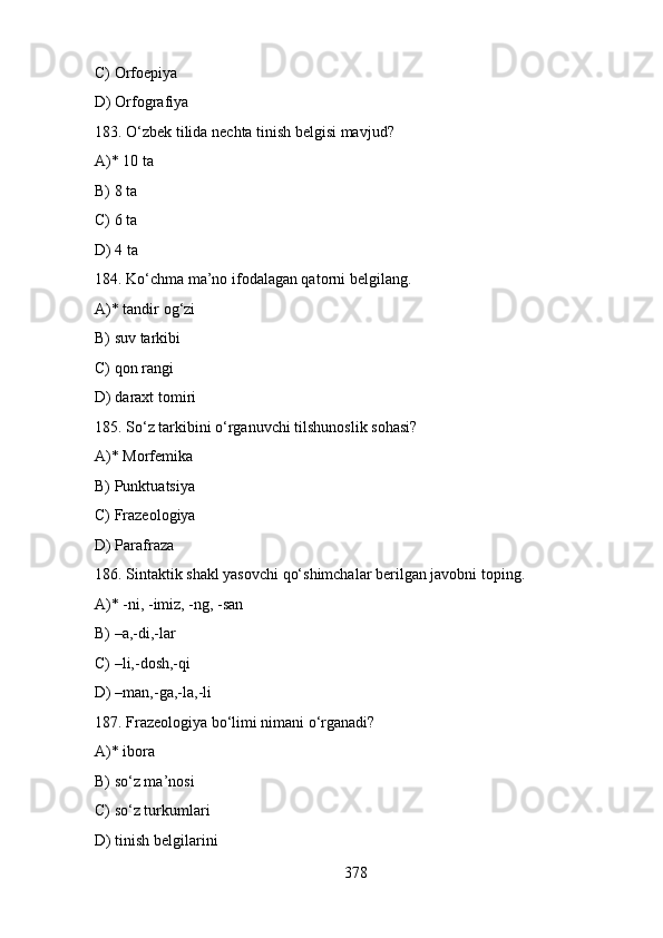 C) Orfoepiya
D) Orfografiya
183. O‘zbek tilida nechta tinish belgisi mavjud?
A)* 10 ta
B) 8 ta
C) 6 ta
D) 4 ta
184. Ko‘chma ma’no ifodalagan qatorni belgilang.
A)* tandir og‘zi
B) suv tarkibi
C) qon rangi
D) daraxt tomiri
185. So‘z tarkibini o‘rganuvchi tilshunoslik sohasi?
A)* Morfemika
B) Punktuatsiya
C) Frazeologiya
D) Parafraza
186. Sintaktik shakl yasovchi qo‘shimchalar berilgan javobni toping.
A)* -ni, -imiz, -ng, -san
B) –a,-di,-lar
C) –li,-dosh,-qi
D) –man,-ga,-la,-li
187. Frazeologiya bo‘limi nimani o‘rganadi?
A)* ibora
B) so‘z ma’nosi
C) so‘z turkumlari
D) tinish belgilarini
378 