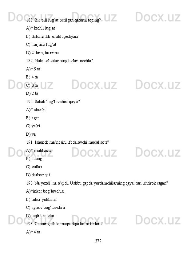 188. Bir tilli lug‘at berilgan qatorni toping?
A)* Izohli lug‘at
B) Salomatlik ensiklopediyasi
C) Tarjima lug‘at
D) U kim, bu nima
189. Nutq uslublarining turlari nechta?
A)* 5 ta
B) 4 ta
C) 3 ta
D) 2 ta
190. Sabab bog‘lovchisi qaysi?
A)* chunki
B) agar
C) ya’ni
D) va
191. Ishonch ma’nosini ifodalovchi modal so‘z?
A)* shubhasiz
B) attang
C) xullas
D) darhaqiqat
192. Na yozdi, na o‘qidi. Ushbu gapda yordamchilarning qaysi turi ishtirok etgan? 
A)*inkor bog‘lovchisi
B) inkor yuklama
C) ayiruv bog‘lovchisi
D) taqlid so‘zlar
193. Gapning ifoda maqsadiga ko‘ra turlari?
A)* 4 ta
379 