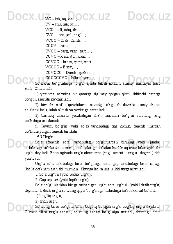 VC – ish, oq, ek…;
CV – shu, ma, be…;
VCC – aft, ishq, ilm…;
CVC –  bor, gul, dog‘…;
VCCC – Orsk, Omsk, …;
CCCV – Brno, …; 
CVCC – barg, vazn, gard…;
CCVC – kran, stol, xrom…;
CCVCC – kross, sport, spirt…;
VCCCC – Ernst,…;
CCVCCC – Dnestr, spektr…;
CCCCCCVC – Mkrtchyan,…;
So‘zlarni   bo‘g‘inlarga   to‘g‘ri   ajrata   bilish   muhim   amaliy   ahamiyat   kasb
etadi. Chunonchi: 
1)   yozuvda   so‘zning   bir   qatorga   sig‘may   qolgan   qismi   ikkinchi   qatorga
bo‘g‘in asosida ko‘chiriladi;
2)   birinchi   sinf   o‘quvchilarini   savodga   o‘rgatish   davrida   asosiy   diqqat
so‘zlarni bo‘g‘inlab o‘qish va yozishga qaratiladi.
3)   barmoq   vaznida   yoziladigan   she’r   misralari   bo‘g‘in   sonining   teng
bo‘lishiga asoslanadi.
5.   Tovush   bo‘g‘in   (yoki   so‘z)   tarkibidagi   eng   kichik,   fonetik   jihatdan
bo‘linmaydigan fonetik birlikdir.
  5.3.Urg‘u
So‘z   (fonetik   so‘z)   tarkibidagi   bo‘g‘inlardan   birining   yoki   (jumla)
tarkibidagi so‘zlardan birining boshqalariga nisbatan kuchliroq ovoz bilan aytilishi
urg‘u deyiladi. Fonologiyada urg‘u aksentema (ingl. accent – urg‘u   degani  ) deb
yuritiladi. 
Urg‘u   so‘z   tarkibidagi   biror   bo‘g‘inga   ham,   gap   tarkibidagi   biror   so‘zga
(bo‘lakka) ham tushishi mumkin.  Shunga ko‘ra urg‘u ikki turga ajratiladi:
1. So‘z urg‘usi (yoki leksik urg‘u);
2. Gap urg‘usi (yoki logik urg‘u).
So‘z bo‘g‘inlaridan biriga tushadigan urg‘u so‘z urg‘usi  (yoki leksik urg‘u)
deyiladi. Leksik urg‘u so‘zning qaysi bo‘g‘iniga tushishiga ko‘ra ikki xil bo‘ladi.
1) bog‘liq urg‘u;
2) erkin urg‘u.
So‘zning   biror   bo‘g‘ini   bilan   bog‘liq   bo‘lgan   urg‘u   bog‘liq   urg‘u   deyiladi.
O‘zbek   tilida   urg‘u   asosan,   so‘zning   asosiy   bo‘g‘iniga   tushadi,   shuning   uchun
38 