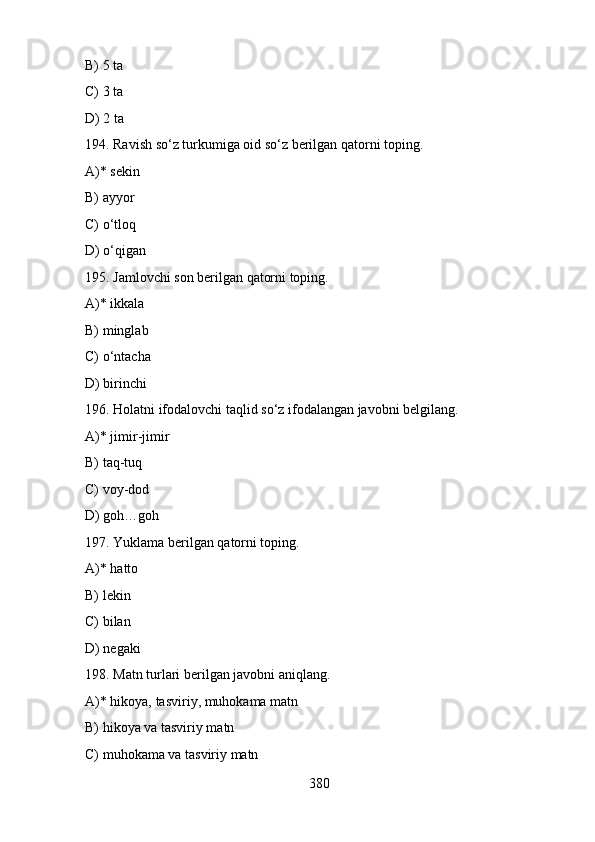 B) 5 ta
C) 3 ta
D) 2 ta
194. Ravish so‘z turkumiga oid so‘z berilgan qatorni toping.
A)* sekin
B) ayyor
C) o‘tloq
D) o‘qigan
195. Jamlovchi son berilgan qatorni toping.
A)* ikkala
B) minglab
C) o‘ntacha
D) birinchi
196. Holatni ifodalovchi taqlid so‘z ifodalangan javobni belgilang.
A)* jimir-jimir
B) taq-tuq
C) voy-dod
D) goh…goh
197. Yuklama berilgan qatorni toping.
A)* hatto
B) lekin
C) bilan
D) negaki
198. Matn turlari berilgan javobni aniqlang.
A)* hikoya, tasviriy, muhokama matn
B) hikoya va tasviriy matn
C) muhokama va tasviriy matn
380 