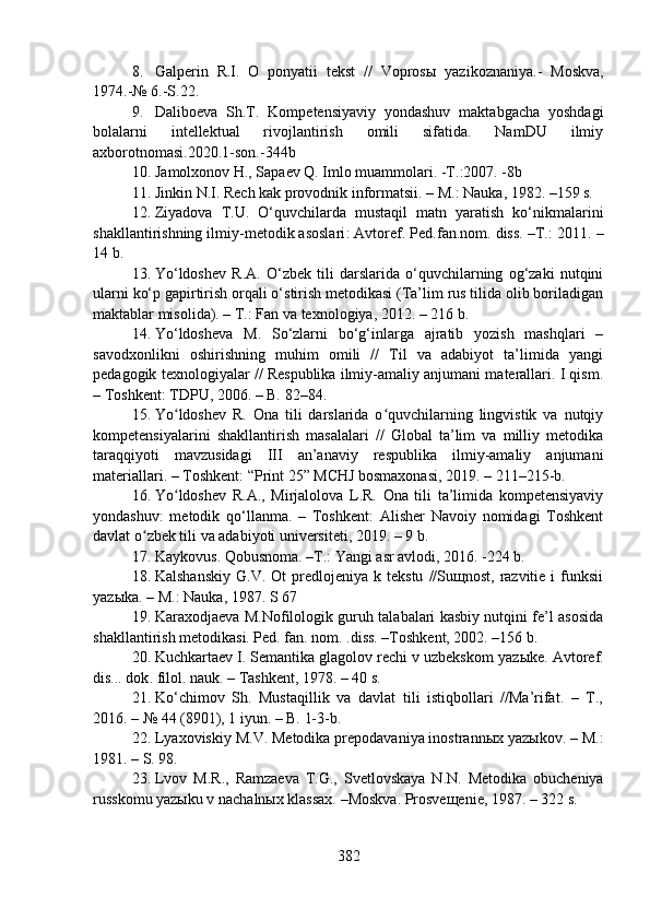 8. Galperin   R.I.   O   ponyatii   tekst   //   Voprosы   yaz i koznaniya.-   Moskva,
1974.-№ 6.-S.22.
9. Daliboeva   Sh.T.   Kompetensiyaviy   yondashuv   maktabgacha   yoshdagi
bolalarni   intellektual   rivojlantirish   omili   sifatida.   NamDU   ilmiy
axborotnomasi.2020.1-son.-344b 
10. Jamolxonov H., Sapaev Q. Imlo muammolari. -T.:2007. -8b
11. Jinkin N.I. Rech kak provodnik informatsii. – M.: Nauka, 1982. –159 s.
12. Ziyadova   T.U.   O‘quvchilarda   mustaqil   matn   yaratish   ko‘nikmalarini
shakllantirishning ilmiy-metodik asoslari : Avtoref. Ped.fan.nom. diss. –T.: 2011.  –
14 b.
13. Yo‘ldoshev   R.A.   O‘zbek   tili   darslarida   o‘quvchilarning   og‘zaki   nutqini
ularni ko‘p gapirtirish orqali o‘stirish metodikasi (Ta’lim rus tilida olib boriladigan
maktablar misolida). – T.: Fan va texnologiya, 2012. – 216 b.
14. Yo‘ldosheva   M.   So‘zlarni   bo‘g‘inlarga   ajratib   yozish   mashqlari   –
savodxonlikni   oshirishning   muhim   omili   //   Til   va   adabiyot   ta’limida   yangi
pedagogik texnologiyalar // Respublika ilmiy-amaliy anjumani materallari. I qism.
– Toshkent: TDPU, 2006. – B. 82–84.
15. Yo ldoshev   R.   Ona   tili   darslarida   o quvchilarning   lingvistik   va   nutqiyʻ ʻ
kompetensiyalarini   shakllantirish   masalalari   //   Global   ta’lim   va   milliy   metodika
taraqqiyoti   mavzusidagi   III   an’anaviy   respublika   ilmiy-amaliy   anjumani
materiallari. – Toshkent: “Print 25” MCHJ bosmaxonasi, 2019. – 211–215-b.
16. Yo ldoshev   R.A.,   Mirjalolova   L.R.   Ona   tili   ta’limida   kompetensiyaviy
ʻ
yondashuv:   metodik   qo‘llanma.   –   Toshkent:   Alisher   Navoiy   nomidagi   Toshkent
davlat o zbek tili va adabiyoti universiteti, 2019. – 9 b.	
ʻ
17. Kaykovus. Qobusnoma. –T.: Yangi asr avlodi, 2016. -224 b.
18. Kalshanskiy  G.V.  Ot  predlojeniya  k  tekstu   //Suщnost,  razvitie  i  funksii
yazыka. – M.: Nauka, 1987. S 67
19. Karaxodjaeva M.Nofilologik guruh talabalari kasbiy nutqini fe’l asosida
shakllantirish metodikasi. Ped. fan. nom. .diss. –Toshkent, 2002. –156 b.
20. Kuchkartaev I. Semantika glagolov rechi v uzbekskom yaz ы ke. Avtoref.
dis... dok .  filol. nauk.  –  Tashkent, 1978.  –  40 s.
21. Ko‘chimov   Sh.   Mustaqillik   va   davlat   tili   istiqbollari   //Ma’rifat.   –   T.,
2016. – № 44 (8901), 1 iyun. – B. 1-3-b.
22. Lyaxoviskiy M.V. Metodika prepodavaniya inostrannыx yazыkov. – M.:
1981. – S. 98.
23. Lvov   M.R.,   Ramzaeva   T.G.,   Svetlovskaya   N.N.   Metodika   obucheniya
russkomu yazыku v nachalnыx klassax. –Moskva. Prosveщenie, 1987. – 322 s.
382 