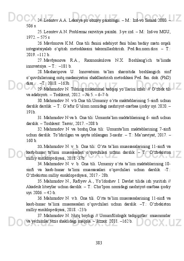 24. Leontev A.A. Leksiya po obщey psixologii. – M.: Izd-vo Smыsl.2000. –
506 s.
25. Leontev A.N. Problemы razvitiya psixiki. 3-ye izd. – M.: Izd-vo MGU,
1972. – 575 s
26. Mavlonova   K.M.   Ona   tili   fanini   adabiyot   fani   bilan   badiiy   matn   orqali
integratsiyalab   o‘qitish   metodikasini   takomillashtirish.   Ped.fan.nom.diss.   –   T.:
2019. –112 b.
27. Mavlyanova   R.A.,   Raxmonkulova   N.X.   Boshlang‘ich   ta’limda
innovatsiya. – T.:  –181 b.
28. Masharipova   U.   Innovatsion   ta’lim   sharoitida   boshlangich   sinf
o‘quvchilarining nutq madaniyatini shakllantirish metodikasi   Ped. fan. dok. (PhD)
diss...   .  –T.: 2018.  – 163 b.
29. Mahmudov N. Tilning mukammal tadqiqi yo‘llarini izlab. // O‘zbek tili
va adabiyoti.  –  Toshkent, 2012. – № 5. – 6–7-b. 
30. Mahmudov   N.   v.b.Ona   tili.Umumiy   o rta   maktablarining   5-sinfi   uchunʻ
darslik darslik. – T.: G afur G ulom nomidagi nashriyot-matbaa ijodiy uyi 2020. –	
ʻ ʻ
191b.
31. Mahmudov N va b. Ona tili: Umumta’lim maktablarining 6- sinfi uchun
darslik. – Toshkent: Tasvir, 2017.  – 208 b
32. Mahmudov   N   va   boshq.Ona   tili:   Umumta’lim   maktablarining   7-sinfi
uchun darslik.   T o ldirilgan va qayta ishlangan 3-nashr. – T.: Ma’naviyat, 2017.	
ʻ   –
160 b.
33. Mahmudov   N.   v.   b.   Ona   tili:   O rta   ta’lim   muassasalarining   11-sinfi   va	
ʻ
kasb-hunar   ta’limi   muassasalari   o quvchilari   uchun   darslik.   –   T.	
ʻ :   O zbekiston	ʻ
milliy ensiklopediyasi, 2018.-37b.
34. Mahmudov   N.   v.   b.   Ona   tili.   Umumiy   o rta   ta’lim   maktablarining   10-	
ʻ
sinfi   va   kasb-hunar   ta’limi   muassasalari   o quvchilari   uchun   darslik.   -T.:	
ʻ
O zbekiston milliy ensiklopediyasi, 2017.- 28b.	
ʻ
35. Mahmudov   N.,   Rafiyev   A.,   Yo ldoshev   I.   Davlat   tilida   ish   yuritish   //	
ʻ
Akadeik litseylar uchun darslik. – T.: Cho lpon nomidagi nashriyot-matbaa ijodiy
ʻ
uyi 2006. – 42-b.
36. Mahmudov   N.   v.b.   Ona   tili.   O rta   ta’lim   muassasalarining   11-sinfi   va
ʻ
kasb-hunar   ta’limi   muassasalari   o quvchilari   uchun   darslik.   –T.:   O zbekiston	
ʻ ʻ
milliy ensiklopediyasi, 2018. -23 b
37. Mahmudov   N.   Nutq   boyligi   //   Umumfilologik   tadqiqotlar:   muammolar
va yechimlar:tezis shaklidagi maqola. – Jizzax: 2011. –162 b.
383 