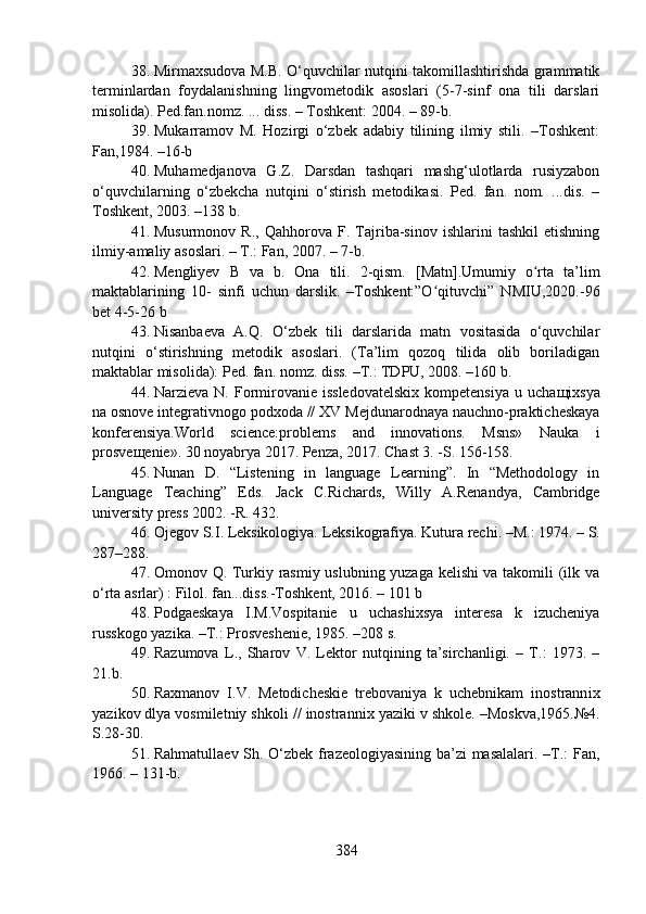 38. Mirmaxsudova M.B. O‘quvchilar nutqini takomillashtirishda grammatik
terminlardan   foydalanishning   lingvometodik   asoslari   (5-7-sinf   ona   tili   darslari
misolida). Ped.fan.nomz. ... diss. – Toshkent: 2004. – 89-b.
39. Mukarramov   M.   Hozirgi   o‘zbek   adabiy   tilining   ilmiy   stili.   –Toshkent:
Fan,1984. –16-b
40. Muhamedjanova   G.Z.   Darsdan   tashqari   mashg‘ulotlarda   rusiyzabon
o‘quvchilarning   o‘zbekcha   nutqini   o‘stirish   metodikasi.   Ped.   fan.   nom.   ...dis.   –
Toshkent, 2003. –138 b.
41. Musurmonov   R.,   Qahhorova   F.   Tajriba-sinov   ishlarini   tashkil   etishning
ilmiy-amaliy asoslari. – T.: Fan, 2007. – 7-b.
42. Mengliyev   B   va   b.   Ona   tili.   2-qism.   [Matn].Umumiy   o rta   ta’limʻ
maktablarining   10 -   sinfi   uchun   darslik.   –Toshkent:”O qituvchi”   NMIU,2020.	
ʻ - 96
bet  4-5-26 b 
43. Nisanbaeva   A.Q.   O‘zbek   tili   darslarida   matn   vositasida   o‘quvchilar
nutqini   o‘stirishning   metodik   asoslari.   (Ta’lim   qozoq   tilida   olib   boriladigan
maktablar misolida): Ped. fan. nomz. diss. –T.: TDPU, 2008. –160 b.
44. Narzieva  N. Formirovanie  issledovatelskix   kompetensiya  u  ucha щ ixsya
na osnove integrativnogo podxoda // XV  Mejdunarodnaya nauchno-prakticheskaya
konferensiya. World   science:problems   and   innovations.   Msns»   Nauka   i
prosve щ enie». 30 noyabrya 2017. Penza, 2017. Chast 3. -S. 156-158.
45. Nunan   D.   “ Listening   in   language   Learning”.   In   “Methodology   in
Language   Teaching”   Eds.   Jack   C.Richards,   Willy   A.Renandya,   Cambridge
university press 2002 . -R.  432.
46. O jegov S.I .  Leksikologiya. Leksikografiya. Kutura rechi.  –M. :  1974.  – S.
287–288.
47. Omonov Q. Turkiy rasmiy uslubning yuzaga kelishi va takomili (ilk va
o‘rta asrlar) : Filol. fan...diss.-Toshkent, 2016. – 101 b 
48. Podgaeskaya   I.M.Vospitanie   u   ucha sh ixsya   interesa   k   izucheniya
russkogo yaz i ka. –T.: Prosve sh enie, 1985. –208 s.
49. Razumova   L.,   Sharov   V.   Lektor   nutqining   ta’sirchanligi.   –   T.:   1973.   –
21.b.
50. Raxmanov   I.V.   Metodicheskie   trebovaniya   k   uchebnikam   inostrann i x
yaz i kov dlya vosmiletniy shkol i  // inostrann i x yaz i ki v shkole.  –Moskva,1965.№4.
S.28-30.
51. Rahmatullaev Sh. O‘zbek frazeologiyasining ba’zi masalalari. –T.: Fan,
1966. – 131-b. 
384 