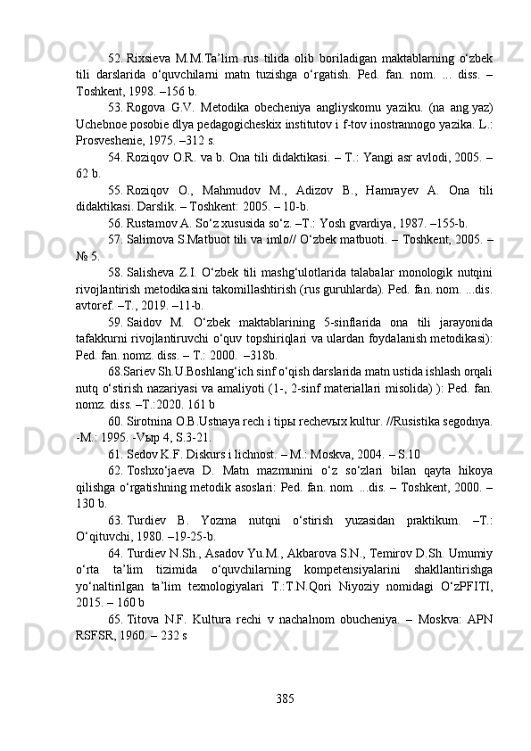 52. Rixsieva   M.M.Ta’lim   rus   tilida   olib   boriladigan   maktablarning   o‘zbek
tili   darslarida   o‘quvchilarni   matn   tuzishga   o‘rgatish.   Ped.   fan.   nom.   ...   diss.   –
Toshkent, 1998. –156 b.
53. Rogova   G.V.   Metodika   obecheniya   angliyskomu   yaz i ku.   (na   ang.yaz)
Uchebnoe posobie dlya pedagogicheskix institutov i f-tov inostrannogo yaz i ka. L .:
Prosve sh enie, 1975.  –312  s.
54. Roziqov O.R. va b. Ona tili didaktikasi. – T. :   Yangi asr avlodi, 2005. –
62 b.
55. Roziqov   O.,   Mahmudov   M.,   Adizov   B.,   Hamrayev   A.   Ona   tili
didaktikasi. Darslik. – Toshkent: 2005. – 10-b.
56. Rustamov A. So‘z xususida so‘z. –T.: Yosh gvardiya, 1987. –155-b.
57. Salimova S.Matbuot tili va imlo// O‘zbek matbuoti.  –  Toshkent, 2005. –
№ 5.
58. Salisheva   Z.I.   O‘zbek   tili   mashg‘ulotlarida   talabalar   monologik   nutqini
rivojlantirish metodikasini takomillashtirish (rus guruhlarda). Ped. fan. nom. ...dis.
avtoref. –T., 2019. –11-b.
59. Saidov   M.   O‘zbek   maktablarining   5-sinflarida   ona   tili   jarayonida
tafakkurni rivojlantiruvchi o‘quv topshiriqlari va ulardan foydalanish metodikasi):
Ped. fan. nomz. diss. –  T.: 2000.  –318b.
68.Sariev Sh.U.Boshlang‘ich sinf o‘qish darslarida matn ustida ishlash orqali
nutq o‘stirish nazariyasi va amaliyoti   (1-, 2-sinf materiallari   misol ida)   ): Ped. fan.
nomz. diss. –T.:2020. 161 b
60. Sirotnina O.B.Ustnaya rech i tipы rechevыx kultur.  // Rusistika segodnya .
-M.: 1995. -Vыp 4, S.3-21 .
61. Sedov K.F. Diskurs i lichnost.  –  M.: Moskva, 2004.  –  S.10
62. Toshxo‘jaeva   D.   Matn   mazmunini   o‘z   so‘zlari   bilan   qayta   hikoya
qilishga o‘rgatishning metodik asoslari: Ped. fan. nom. ...dis. – Toshkent, 2000. –
130 b. 
63. Turdiev   B.   Yozma   nut q ni   o‘ stirish   yuzasidan   praktikum .   –T.:
O‘qituvchi, 1980. –19-25-b.
64. Turdiev N.Sh., Asadov Yu.M., Akbarova S.N., Temirov D.Sh. Umumiy
o‘rta   ta’lim   tizimida   o‘quvchilarning   kompetensiyalarini   shakllantirishga
yo‘naltirilgan   ta’lim   texnologiyalari   T.:T.N.Qori   Niyoziy   nomidagi   O‘zPFITI,
2015. – 160 b
65. Titova   N.F.   Kultura   rechi   v   nachalnom   obucheniya.   –   Moskva:   APN
RSFSR, 1960. –  232 s
385 