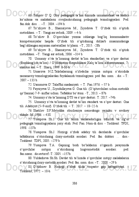 66. Tolipov   O‘.Q.   Oliy   pedagogik   ta’lim   tizimida   umummehnat   va   kasbiy
ko‘nikma   va   malakalarni   rivojlantirishning   pedagogik   texnologiyalari.   Ped.
fan.dok. diss. ... –T.: 2004. –194 b.
67. To‘xli y ev   B.,   Shamsi y eva   M.,   Ziyodova   T.   O‘zbek   tili   o‘qitish
metodikasi. – T.: Yangi asr avlodi, 2009. – 4-b.
68. To‘xliev   B.   O‘quvchilar   yozma   ishlariga   bog‘liq   kommunikativ
kompetensiyalar   haqida.   O‘zbek   tili   o‘qitishning   dolzarb   muammolariga
bag‘ishlangan anjuman materiallari to‘plami. –T., 2015. -28b
69. To‘xli y ev   B.,   Shamsi y eva   M.,   Ziyodova   T.   O‘zbek   tili   o‘qitish
metodikasi. –T.: Yangi asr avlodi, 2006. –314 b. 
70.   Umumiy   o rta   ta’limning   davlat   ta’lim   standartlari   va   o quv   dasturiʻ ʻ
(Boshlang ich   ta’lim)   /   O zbekiston   Respublikasi   Xalq   ta’limi   axborotnomasi,   7-	
ʻ ʻ
maxsus son. – T.: Sharq, 1999. 6-36-b.
71. Umarova   N.Z.Talabalarning   o‘zbekcha   yozma   nutqini   o‘stirishda
zamonaviy texnologiyalardan foydalanish texnologiyasi: ped. fan. nom. ...dis. – T.:
2007.– 133 b.
72. Usmonova O‘.Talaffuz madaniyati. – T.: Fan.1976. – 57 b
73. Fayziyeva U., Ziyodullayeva G. Ona tili. (O qituvchilari uchun metodik	
ʻ
qo llanma) 7-9- sinflar uchun.	
ʻ   Tafakkur bo stoni.	ʻ  - T .,  2013 .  – 87b
74. Umumiy o rta ta’limning DTS va o quv dasturi. 	
ʻ ʻ T.:2017.  – 74b.
75.   Umumiy o rta ta’limning davlat  ta’lim  standarti  va o quv dasturi:  Ona
ʻ ʻ
tili. Adabiyot (5−9-sinf). O zbek tili. − T.: 2017. − 18−22-b.	
ʻ
76. Shatilov   S.F.Metodika   obucheniya   nemeskogo   yaz ы ku   v   sredney
shkole.-M.,1986. – 43S.
77. Yusupova   Sh.J.   Ona   tili   talimi   samaradorligini   oshirish   va   ilg‘or
pedagogik texnologiyalarni joriy etish. Ped. Fan. Nom-di  diss.  - Toshkent:  TPDI,
1998. -137b. 
78. Yusupova   Sh.J.   Hozirgi   o‘zbek   adabiy   tili   darslarida   o‘quvchilar
tafakkurini   o‘stirishning   ilmiy-metodik   asoslari:   Ped.   fan   doktori   …   diss.-
Toshkent: TDPI, 2005. –279 b
79. Yusupova   T.A.   Gapning   bosh   bo‘laklarini   o‘rganish   jarayonida
o‘quvchilar   nutqini   o‘stirishning   lingvometodik   asoslari:   ped.
fan.nomz...dis.avtoref.-T.:2005. –157b.
80. Yuldasheva  Sh.Sh. Davlat  tili  ta’limida o‘quvchilar  nutqiy  malakalarini
o‘stirishning ilmiy-metodik asoslari. Ped. fan. nom. diss. –T.: 2008. –29 b.
81. O‘rinboev   B.   Hozirgi   o‘zbek   tilida   voqeativ   gap   kategoriyasi.   –
Toshkent, 1972. – 10-b.
386 