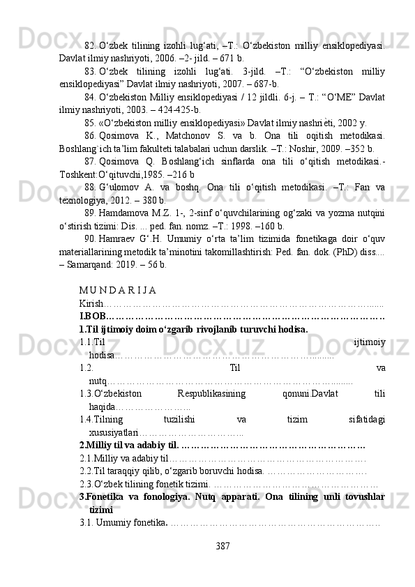 82. O‘zbek   tilining   izohli   lug‘ati,   –T.:   O‘zbekiston   milliy   ensiklopediyasi.
Davlat ilmiy nashriyoti, 2006. –2- jild. – 671 b.
83. O‘zbek   tilining   izohli   lug‘ati.   3-jild.   –T.:   “O‘zbekiston   milliy
ensiklopediyasi” Davlat ilmiy nashriyoti, 2007. – 687-b.
84. O‘zbekiston Milliy ensiklopediyasi / 12 jildli. 6-j. – T.: “O‘ME” Davlat
ilmiy nashriyoti, 2003. – 424-425-b.
85. «O‘zbekiston milliy ensiklopediyasi» Davlat ilmiy nashri е? ti, 2002 y.
86. Qosimova   K.,   Matchonov   S .   va   b.   Ona   tili   oqitish   metodikasi.
Boshl a ng`ich ta ’ lim fakulteti talabalari uchun darslik. –T.: Noshir, 2009. –352 b.
87. Qosimova   Q.   Boshlang‘ich   sinflarda   ona   tili   o‘qitish   metodikasi.-
Toshkent:O‘qituvchi,1985. –216 b
88. G‘ulomov   A.   va   boshq.   Ona   tili   o‘qitish   metodikasi.   –T.:   Fan   va
texnologiya, 2012. – 380 b.
89. Hamdamova M.Z. 1-, 2-sinf o‘quvchilarining og‘zaki va yozma nutqini
o‘stirish tizimi: Dis. ... ped. fan. nomz. –T.: 1998. –160 b.
90. Hamraev   G‘.H.   Umumiy   o‘rta   ta’lim   tizimida   fonetikaga   doir   o‘quv
materiallarining metodik ta’minotini takomillashtirish: Ped. fan. dok. (PhD) diss....
– Samarqand: 2019. – 56 b.
                                           
M U N D A R I J A
Kirish……………………………………………………………………….......
I.BOB……………………………………………………………………… …..
1.Til ijtimoiy doim o‘zgarib rivojlanib turuvchi hodisa.
1.1.Til   ijtimoiy
hodisa……………………………………………………. .........
1.2.   Til   va
nutq…………………………………………………………… .........
1.3.O‘zbekiston   Respublikasining   qonuni.Davlat   tili
haqida… ………………...
1.4.Tilning   tuzilishi   va   tizim   sifatidagi
xususiyatlari…………………………...
2.Milliy til va adabiy til. …………………………………………………
2.1.Milliy va adabiy til…………………………………………………….
2.2.Til taraqqiy qilib, o‘zgarib boruvchi hodisa. ………………………….
2.3.O‘zbek tilining fonetik tizimi. ……………………………………………
3.Fonetika   va   fonologiya.   Nutq   apparati.   Ona   tilining   unli   tovushlar
tizimi
3.1. Umumiy fonetika .  ………………………………………………………..
387 