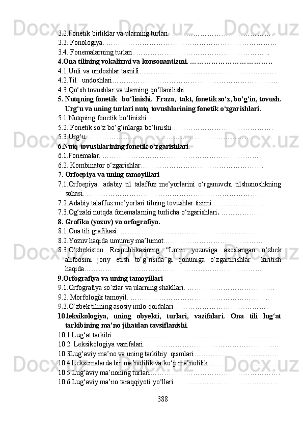 3.2.Fonetik birliklar va ularning turlari. …………………………………….
3.3. Fonologiya. ………………………………………………………………
3.4. Fonemalarning turlari. ………………………………………………...
4.Ona tilining vokalizmi va konsonantizmi. ……………………………..
4.1.Unli va undoshlar tasnifi………………………………………………….
4.2.Til   undoshlari…………………………………………………………….
4.3.Qo‘sh tovushlar va ularning qo‘llanilishi………………………………….
5. Nutqning fonetik   bo‘linishi.  Fraza,  takt, fonetik so‘z, bo‘g‘in, tovush.
Urg‘u va uning turlari nutq tovushlarining fonetik o‘zgarishlari. 
5.1.Nutqning fonetik bo‘linishi……………………………………………..
5.2.  Fonetik so‘z bo‘g‘inlarga bo‘linishi…………………………………….  
5.3.Urg‘u. ……………………………………………………………………
6.Nutq tovushlarining fonetik o‘zgarishlari . 
6.1.Fonemalar.  …………………………………………………………..
6.2. Kombinator o‘zgarishlar …………………………………………….
7. Orfoepiya va uning tamoyillari
7.1.Orfoepiya     adabiy   til   talaffuz   me’yorlarini   o‘rganuvchi   tilshunoslikning
sohasi.  …………………………………………………………………
7.2.Adabiy talaffuz me’yorlari tilning tovushlar tizimi ………………….
7.3.Og‘zaki nutqda fonemalarning turlicha o‘zgarishlari .  ………………
8. Grafika (yozuv) va orfografiya.
8.1.Ona tili grafikasi   ……………………………………………………
8.2.Yozuv haqida umumiy ma’lumot ……………………………………
8.3.O‘zbekiston   Respublikasining   “Lotin   yozuviga   asoslangan   o‘zbek
alifbosini   joriy   etish   to‘g‘risida”gi   qonuniga   o‘zgartirishlar     kiritish
haqida ………………………………………………………………….
9. Orfografiya va uning tamoyillari
9.1.Orfografiya so’zlar va ularning shakllari. ……………………………….
9.2. Morfologik tamoyil. …………………………………………………..
9.3.O‘zbek tilining asosiy imlo qoidalari ………………………………….
10.leksikologiya,   uning   obyekti,   turlari,   vazifalari.   Ona   tili   lug‘at
tarkibining ma’no jihatdan tavsiflanishi .
10.1.Lug‘at tarkibi……………………………………………………………..
10.2. Leksikologiya vazifalari. ………………………………………………..
10.3Lug‘aviy ma’no va uning tarkibiy  qismlari ………………………………
10.4.Leksemalarda bir ma’nolilik va ko‘p ma’nolilik …………………………
10.5. Lug‘aviy ma’noning turlari ……………………………………………….
10.6. Lug‘aviy ma’no taraqqiyoti yo‘llari ………………………………………
388 
