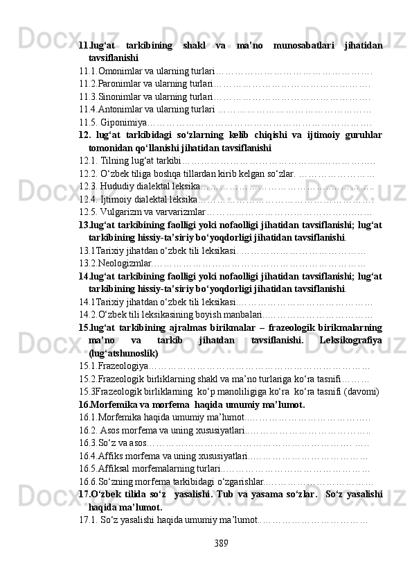 11.lug‘at   tarkibining   shakl   va   ma’no   munosabatlari   jihatidan
tavsiflanishi 
11.1.Omonimlar va ularning turlari ………………………………………….
11.2.Paronimlar va ularning turlari ………………………………………….  
11.3.Sinonimlar va ularning turlari ………………………………………….
11.4.Antonimlar va ularning turlari  ………………………………………… 
11.5. Giponimiya …………………………………………………………….
12.   lug‘at   tarkibidagi   so‘zlarning   kelib   chiqishi   va   ijtimoiy   guruhlar
tomonidan qo‘llanishi jihatidan tavsiflanishi 
12.1.   Tilning lug‘at tarkibi……………………………………..……………..
12.2.   O‘zbek tiliga boshqa tillardan kirib kelgan so‘zlar. ……………………
12.3. Hududiy dialektal leksika…………………………………..…………..
12.4. Ijtimoiy dialektal leksika……………………………………………….
12.5. Vulgarizm va varvarizmlar ……………………………………….……
13.lug‘at tarkibining faolligi yoki nofaolligi jihatidan tavsiflanishi; lug‘at
tarkibining hissiy-ta’siriy bo‘yoqdorligi jihatidan tavsiflanishi .
13.1Tarixiy jihatdan o‘zbek tili leksikasi. …………………………………
13.2.Neologizmlar.…………………………………………………………
14.lug‘at tarkibining faolligi yoki nofaolligi jihatidan tavsiflanishi; lug‘at
tarkibining hissiy-ta’siriy bo‘yoqdorligi jihatidan tavsiflanishi .  
14.1Tarixiy jihatdan o‘zbek tili leksikasi.……………………………………
14.2.O‘zbek tili leksikasining boyish manbalari..……………………………
15.lug‘at   tarkibining   ajralmas   birikmalar   –   frazeologik   birikmalarning
ma’no   va   tarkib   jihatdan   tavsiflanishi.   Leksikografiya
(lug‘atshunoslik)
15.1.Frazeologiya……………………………………………………………
15.2.Frazeologik birliklarning shakl va ma’no turlariga ko‘ra tasnifi ………
15.3Frazeologik birliklarning  ko‘p manoliligiga ko‘ra  ko‘ra tasnifi  (davomi)
16.Morfemika va morfema  haqida umumiy ma’lumot. 
16.1.Morfemika haqida umumiy ma’lumot..………………………………..
16.2. Asos morfema va uning xususiyatlari..………………………………..
16.3.So‘z va asos………………………………………………………. …..
16.4.Affiks morfema va uning xususiyatlari..………………………………
16.5.Affiksal morfemalarning turlari..………………………………………
16.6.So‘zning morfema tarkibidagi o‘zgarishlar..……………………………
17.O‘zbek   tilida   so‘z     yasalishi .   Tub   va   yasama   so‘zlar.     So‘z   yasalishi
haqida ma’lumot.
17.1.   So‘z yasalishi haqida umumiy ma’lumot..……………………………
389 