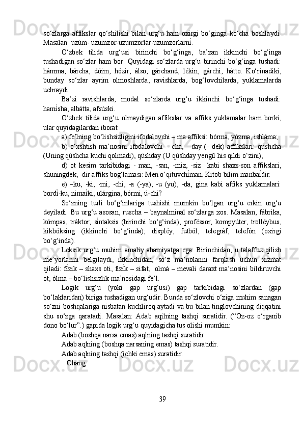 so‘zlarga   affikslar   qo‘shilishi   bilan   urg‘u   ham   oxirgi   bo‘ginga   ko‘cha   boshlaydi.
Masalan: uzúm- uzumzor-uzumzorlár-uzumzorlarní́.
O‘zbek   tilida   urg‘usi   birinchi   bo‘g‘inga,   ba’zan   ikkinchi   bo‘g‘inga
tushadigan   so‘zlar   ham   bor.   Quyidagi   so‘zlarda   urg‘u   birinchi   bo‘g‘inga   tushadi:
hámma,   bárcha,   dóim,   hózir,   álso,   gárchand,   lékin,   gárchi,   hátto.   Ko‘rinadiki,
bunday   so‘zlar   ayrim   olmoshlarda,   ravishlarda,   bog‘lovchilarda,   yuklamalarda
uchraydi. 
Ba’zi   ravishlarda,   modal   so‘zlarda   urg‘u   ikkinchi   bo‘g‘inga   tushadi:
hamí	
́sha, albátta, afsúski.
O‘zbek   tilida   urg‘u   olmaydigan   affikslar   va   affiks   yuklamalar   ham   borki,
ular quyidagilardan iborat: 
a) fe’lning bo‘lishsizligini ifodalovchi – ma affiksi: bórma, yózma, ishláma;
b)   o‘xshtish   ma’nosini   ifodalovchi   –   cha,   -   day   (-   dek)   affikslari:   qúshcha
(Uning qúshcha kuchi qolmadi), qúshday (U qúshday yengil his qildi o‘zini); 
d)   ot   kesim   tarkibidagi   -   man,   -san,   -miz,   -siz     kabi   shaxs-son   affikslari,
shuningdek, -dir affiks bog‘lamasi: Men o‘qituvchí	
́man. Kitob bilim manbaí	́dir.
e)   –ku,   -ki,   -mi,   -chi,   -a   (-ya),   -u   (yu),   -da,   gina   kabi   affiks   yuklamalari:
bordí	
́-ku, nimaí	́ki, ulárgina, bórmi, ú-chi?
So‘zning   turli   bo‘g‘inlariga   tushishi   mumkin   bo‘lgan   urg‘u   erkin   urg‘u
deyiladi.  Bu   urg‘u   asosan,   ruscha   –  baynalminal   so‘zlarga  xos.   Masalan,   fábrika,
kómpas,   tráktor,   sí	
́ntaksis   (birinchi   bo‘g‘inda);   proféssor,   kompyúter,   trolléybus,
kikbóksing   (ikkinchi   bo‘g‘inda);   displéy,   futból,   telegráf,   telefón   (oxirgi
bo‘g‘inda).
Leksik   urg‘u   muhim   amaliy   ahamiyatga   ega.   Birinchidan,   u   talaffuz   qilish
me’yorlarini   belgilaydi,   ikkinchidan,   so‘z   ma’nolarini   farqlash   uchun   xizmat
qiladi: fí	
́zik – shaxs oti, fizí	́k – sifat,   olmá – mevali daraxt ma’nosini bildiruvchi
ot, ólma – bo‘lishsizlik ma’nosidagi fe’l.
Logik   urg‘u   (yoki   gap   urg‘usi)   gap   tarkibidagi   so‘zlardan   (gap
bo‘laklaridan) biriga tushadigan urg‘udir. Bunda so‘zlovchi o‘ziga muhim sanagan
so‘zni boshqalariga nisbatan kuchliroq aytadi va bu bilan tinglovchining diqqatini
shu   so‘zga   qaratadi.   Masalan:   Adab   aqilning   tashqi   suratidir.   (“Oz-oz   o‘rganib
dono bo‘lur”.) gapida logik urg‘u quyidagicha tus olishi mumkin:
Adab (boshqa narsa emas) aqlning tashqi suratidir.
Adab aqlning (boshqa narsaning emas) tashqi suratidir.
Adab aqlning tashqi (ichki emas) suratidir.
   Ohang 
39 