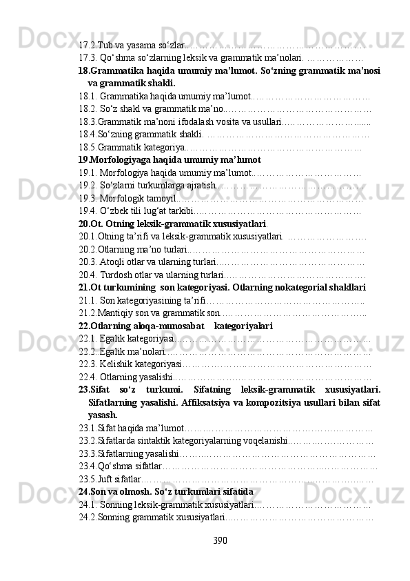 17.2.Tub va yasama so‘zlar..……………………………………………….
17.3.   Qo‘shma so‘zlarning leksik va grammatik ma’nolari. ………………
18.Grammatika haqida umumiy ma’lumot. So‘zning grammatik ma’nosi
va grammatik shakli.
18.1.   Grammatika haqida umumiy ma’lumot..………………………………
18.2. So‘z shakl va grammatik ma’no..………………………………………
18.3.Grammatik ma’noni ifodalash vosita va usullari..………………….......
18.4.So‘zning grammatik shakli. ……………………………………………
18.5.Grammatik kategoriya..………………………………………………
19.Morfologiyaga haqida umumiy ma’lumot
19.1. Morfologiya haqida umumiy ma’lumot..……………………………
19.2.   So‘zlarni turkumlarga ajratish..………………………………………
19.3. Morfologik tamoyil..…………………………………………………
19.4. O‘zbek tili lug‘at tarkibi..……………………………………………
20.Ot. Otning leksik-grammatik xususiyatlari . 
20.1.Otning ta’rifi va leksik-grammatik xususiyatlari. …………………….
20.2.Otlarning ma’no turlari..………………………………………………
20.3. Atoqli otlar va ularning turlari..………………………………………
20.4.   Turdosh otlar va ularning turlari..…………………………………….
21.Ot turkumining  son kategoriyasi. Otlarning nokategorial shakllari
21.1.  Son kategoriyasining ta’rifi…………………………………………..
21.2.Mantiqiy son va grammatik son..……………………………………...
22.Otlarning aloqa-munosabat    kategoriyalari
22.1. Egalik kategoriyasi..……………………………………………………
22.2..Egalik ma’nolari..………………………………………………………
22.3. Kelishik kategoriyasi………….……..…………………………………
22.4. Otlarning yasalishi..……………….……………………………………
23.Sifat   so‘z   turkumi.   Sifatning   leksik-grammatik   xususiyatlari.
Sifatlarning yasalishi. Affiksatsiya va kompozitsiya usullari bilan sifat
yasash. 
23.1.Sifat haqida ma’lumot…….…………………………….…….…………
23.2.Sifatlarda sintaktik kategoriyalarning voqelanishi..…….…….…………
23.3.Sifatlarning yasalishi… …..………………………………………………
23.4.Qo‘shma sifatlar…………………………………………..………………
23.5.Juft sifatlar.……………………………………………..…………..……
24.Son va olmosh. So‘z turkumlari sifatida
24.1. Sonning leksik-grammatik xususiyatlari.………………………………
24.2.Sonning grammatik xususiyatlari..………………………………………
390 