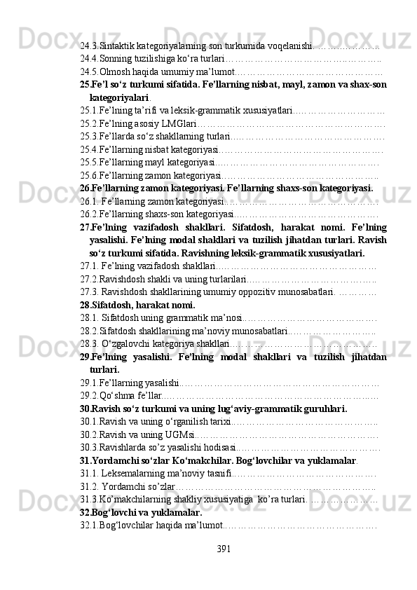 24.3.Sintaktik kategoriyalarning son turkumida voqelanishi. ……..…………
24.4.Sonning tuzilishiga ko‘ra turlari………………………………..………..
24.5.Olmosh haqida umumiy ma’lumot.………………………………………
25.Fe’l so‘z turkumi sifatida. Fe’llarning nisbat, mayl, zamon va shax-son
kategoriyalari .
25.1.Fe’lning ta’rifi va leksik-grammatik xususiyatlari..………………………
25.2.Fe’lning asosiy LMGlari………………………………………………….
25.3.Fe’llarda so‘z shakllarning turlari..……………………………………….
25.4. Fe’llarning nisbat kategoriyasi. .………………………………………….
25.5.Fe’llarning mayl kategoriyasi. .………………………………………….
25.6.Fe’llarning zamon kategoriyasi. .………………………………………..
26.Fe’llarning zamon kategoriyasi. Fe’llarning shaxs-son kategoriyasi.
26.1. Fe’llarning zamon kategoriyasi..……………………………………….
26.2.Fe’llarning shaxs-son kategoriyasi..…………………………………….
27.Fe’lning   vazifadosh   shakllari.   Sifatdosh,   harakat   nomi.   Fe’lning
yasalishi. Fe’lning modal shakllari  va tuzilish jihatdan turlari. Ravish
so‘z turkumi sifatida. Ravishning leksik-grammatik xususiyatlari.
27.1. Fe’lning vazifadosh shakllari..…………………………………………
27.2.Ravishdosh shakli va uning turlarilari..…………………………….…..
27.3. Ravishdosh shakllarining umumiy oppozitiv munosabatlari. …………
28.Sifatdosh, harakat nomi.
28.1. Sifatdosh uning grammatik ma’nosi..………………………………….
28.2.Sifatdosh shakllarining ma’noviy munosabatlari..……………………..
28.3. O‘zgalovchi kategoriya shakllari..……………………………………..
29.Fe’lning   yasalishi.   Fe’lning   modal   shakllari   va   tuzilish   jihatdan
turlari.
29.1.Fe’llarning yasalishi..……………………………………………………
29.2.Qo‘shma fe’llar..……………………………………………………...…
30.Ravish so‘z turkumi va uning lug‘aviy-grammatik guruhlari.
30.1.Ravish va uning o‘rganilish tarixi..……………………………………..
30.2.Ravish va uning UGMsi..……………………………………………….
30.3.Ravishlarda so’z yasalishi hodisasi..…………………………………….
31.Yordamchi so‘zlar Ko‘makchilar. Bog‘lovchilar va yuklamalar .
31.1. Leksemalarning ma’noviy tasnifi..…………………………………….
31.2. Yordamchi so’zlar……………………………………………………..
31.3.Ko’makchilarning shakliy xususiyatiga  ko’ra turlari. …………………
32.Bog‘lovchi va yuklamalar.
32.1.Bog‘lovchilar haqida ma’lumot..……………………………………….
391 