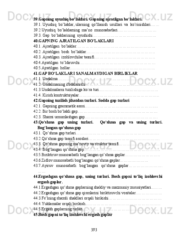 39.Gapning uyushiq bo‘laklari. Gapning ajratilgan bo‘laklari.
39.1. Uyushiq  bo’laklar, ularning  qo’llanish  usullari  va  ko’rinishlari.……
39.2.Uyushiq  bo’laklarning  ma’no  munosabatlari..………………………
39.3. Gap  bo’laklarining  uyushishi.………………………………….……
40.GAPNING AJRATILGAN BO’LAKLARI
40.1. Ajratilgan  bo’laklar.…………………………………………………
40.2. Ajratilgan  bosh  bo’laklar.…………………………………………..
40.3. Ajratilgan  izohlovchilar tasnifi.……………………………………..
40.4.Ajratilgan  to’ldiruvchi.……………………………….………………
40.5.Ajratilgan  hollar..……………………………………….……………
41.GAP BO‘LAKLARI SANALMAYDIGAN BIRLIKLAR
41.1. Undalma.…………………………………………..…………………
41.2. Undalmaning ifodalanishi…………………………………………....
41.3.Undalmalarni tuzilishiga ko`ra turi..……………………………………
41.4. Kirish kontruktsiyalar…………………………………………………..
42.Gapning tuzilish jihatdan turlari. Sodda gap turlari
42.1. Gapning grammatik asosi..………………………………………….....
42.2. Bir bosh bo‘lakli gap..…………………………………………………
42.3. Shaxsi umumlashgan gap..…………………………………………….
43.Qo‘shma   gap   uning   turlari.     Qo‘shma   gap   va   uning   turlari.
Bog‘langan qo‘shma gap
43.1. Qo‘shma gap turlari…………………………………………………….
43.2.Qo‘shma gap tasnifi asoslari…………………………………………….
43.3. Qo‘shma gapning ma’noviy va struktur tasnifi…………………………
43.4. Bog‘langan qo‘shma gap………………………………………………..
43.5.Biriktiruv munosabatli bog‘langan qo‘shma gaplar……………………..
43.6.Zidlov munosabatli bog‘langan qo‘shma gaplar…………………
43.7.Ayiruv   munosabatli   bog‘langan   qo‘shma   gaplar…………………….
……
44.Ergashgan   qo‘shma   gap,   uning   turlari.   Bosh   gapni   to‘liq   izohlovchi
ergash gaplar.                       
44.1.Ergashgan qo‘shma gaplarning shakliy va mazmuniy xususiyatlari...……
44.2.Ergashgan qo‘shma gap qismlarini biriktiruvchi vositalar..………………
44.3.Fe’lning shaxsli shakllari orqali birikishi…………………………………
44.4.Yuklamalar orqali birikish...……………………………………………..
44.5.Ergash gaplarning turlari..………………………………………………
45.Bosh gapni to‘liq izohlovchi ergash gaplar
393 